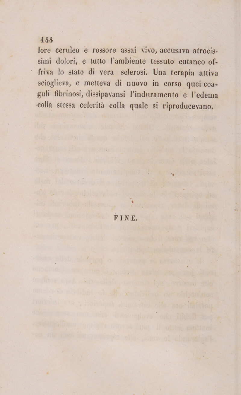 lore ceruleo e rossore assai vivo., accusava atrocis¬ simi dolori, e tutto l'ambiente tessuto cutaneo of¬ friva lo stato di vera sclerosi. Una terapia attiva scioglieva, e metteva di nuovo in corso quei coa¬ guli fibrinosi, dissipavansi l’induramento e federila colla stessa celerità colla quale si riproducevano. FINE.