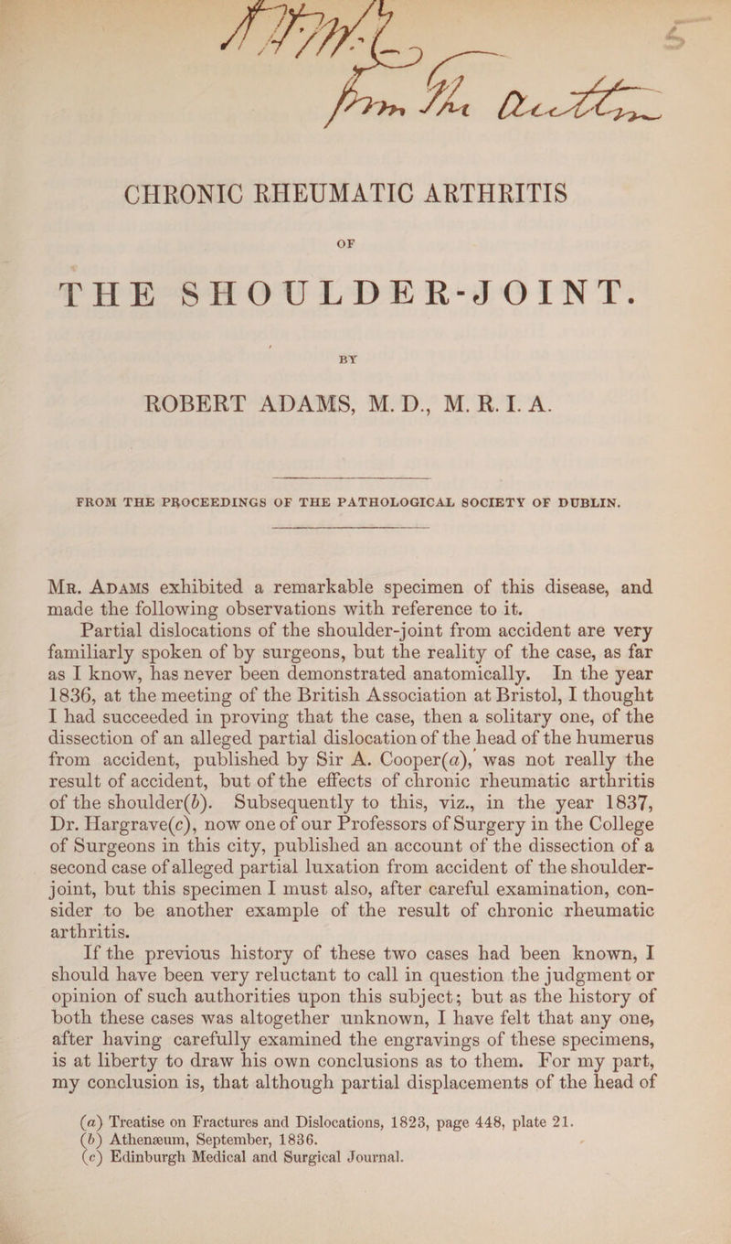 CHRONIC RHEUMATIC ARTHRITIS OF THE SHOULDER-JOINT. BY ROBERT ADAMS, M. D., M. R. I. A. FROM THE PROCEEDINGS OF THE PATHOLOGICAL SOCIETY OF DUBLIN. Mr. Adams exhibited a remarkable specimen of this disease, and made the following observations with reference to it. Partial dislocations of the shoulder-joint from accident are very familiarly spoken of by surgeons, but the reality of the case, as far as I know, has never been demonstrated anatomically. In the year 1836, at the meeting of the British Association at Bristol, I thought I had succeeded in proving that the case, then a solitary one, of the dissection of an alleged partial dislocation of the head of the humerus from accident, published by Sir A. Cooper(a), was not really the result of accident, but of the effects of chronic rheumatic arthritis of the shoulder(6). Subsequently to this, viz., in the year 1837, Dr. Hargrave(c), now one of our Professors of Surgery in the College of Surgeons in this city, published an account of the dissection of a second case of alleged partial luxation from accident of the shoulder- joint, but this specimen I must also, after careful examination, con¬ sider to be another example of the result of chronic rheumatic arthritis. If the previous history of these two cases had been known, I should have been very reluctant to call in question the judgment or opinion of such authorities upon this subject; but as the history of both these cases was altogether unknown, I have felt that any one, after having carefully examined the engravings of these specimens, is at liberty to draw his own conclusions as to them. For my part, my conclusion is, that although partial displacements of the head of (a) Treatise on Fractures and Dislocations, 1823, page 448, plate 21. (b) Athenaeum, September, 1836. (c) Edinburgh Medical and Surgical Journal.