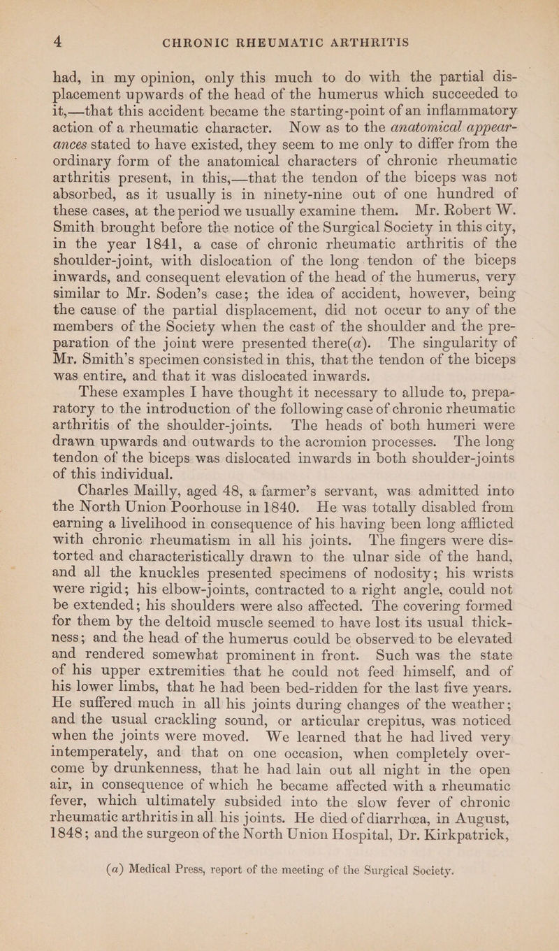 had, in my opinion, only this much to do with the partial dis¬ placement upwards of the head of the humerus which succeeded to it,—that this accident became the starting-point of an inflammatory action of a rheumatic character. Now as to the anatomical appear¬ ances stated to have existed, they seem to me only to differ from the ordinary form of the anatomical characters of chronic rheumatic arthritis present, in this,—that the tendon of the biceps was not absorbed, as it usually is in ninety-nine out of one hundred of these cases, at the period we usually examine them. Mr. Robert W. Smith brought before the notice of the Surgical Society in this city, in the year 1841, a case of chronic rheumatic arthritis of the shoulder-joint, with dislocation of the long tendon of the biceps inwards, and consequent elevation of the head of the humerus, very similar to Mr. Soden’s case; the idea of accident, however, being the cause of the partial displacement, did not occur to any of the members of the Society when the cast of the shoulder and the pre¬ paration of the joint were presented there(n). The singularity of Mr. Smith’s specimen consisted in this, that the tendon of the biceps was entire, and that it was dislocated inwards. These examples I have thought it necessary to allude to, prepa¬ ratory to the introduction of the following case of chronic rheumatic arthritis of the shoulder-joints. The heads of both humeri were drawn upwards and outwards to the acromion processes. The long- tendon of the biceps was dislocated inwards in both shoulder-joints of this individual. Charles Mailly, aged 48, a farmer’s servant, was admitted into the North Union Poorhouse in 1840. He was totally disabled from earning a livelihood in consequence of his having been long afflicted with chronic rheumatism in all his joints. The fingers were dis¬ torted and characteristically drawn to the ulnar side of the hand, and all the knuckles presented specimens of nodosity; his wrists were rigid; his elbow-joints, contracted to a right angle, could not be extended; his shoulders were also affected. The covering formed for them by the deltoid muscle seemed to have lost its usual thick¬ ness ; and the head of the humerus could be observed to be elevated and rendered somewhat prominent in front. Such was the state of his upper extremities that he could not feed himself, and of his lower limbs, that he had been bed-ridden for the last five years. He suffered much in all his joints during changes of the weather; and the usual crackling sound, or articular crepitus, was noticed when the joints were moved. We learned that he had lived very in temperately, and that on one occasion, when completely over¬ come by drunkenness, that he had lain out all night in the open air, in consequence of which he became affected with a rheumatic fever, which ultimately subsided into the slow fever of chronic rheumatic arthritis in all his joints. He died of diarrhoea, in August, 1848; and the surgeon of the North Union Hospital, Dr. Kirkpatrick, (a) Medical Press, report of the meeting of the Surgical Society.