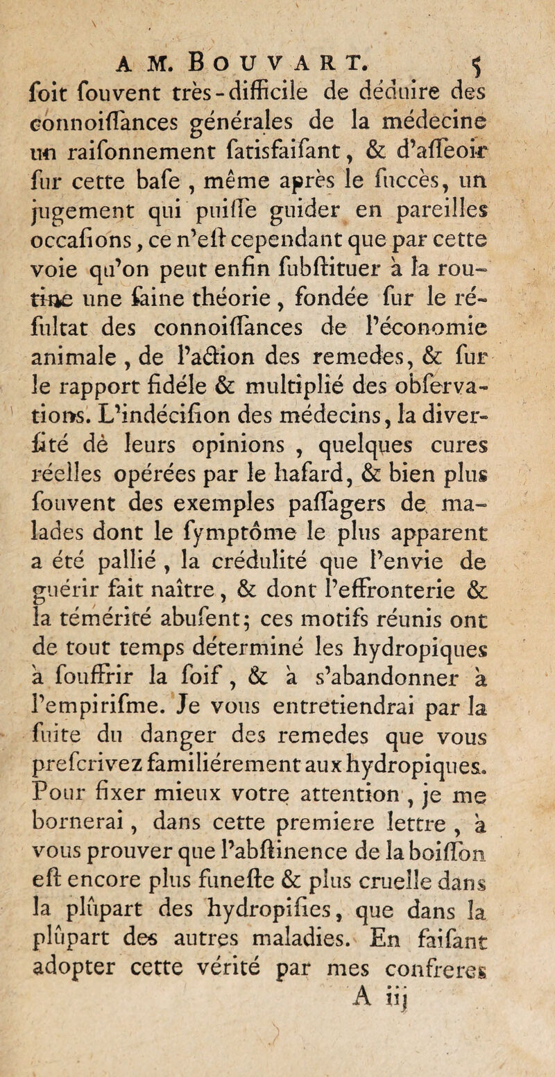 AM. Bouvart, «; foit fou vent très - difficile de déduire des eonnoiffimces générales de la médecine un raifonnement fatisfaifant, & d’affeoir fur cette bafe , même après le fiiccès, un jugement qui puiffe guider en pareilles occafions, ce n’eiï cependant que par cette voie qu’on peut enfin fubftituer a la rou¬ tine une faine théorie , fondée fur le ré~ fultat des connoiffances de l’économie animale , de l’aéfion des remedes, & fur le rapport fidèle & multiplié des obferva- tions. L’indécifion des médecins, la diver» fité dè leurs opinions , quelques cures réelles opérées par le hafard, & bien plus fouvent des exemples pafïagers de ma» lades dont le fymptôme le plus apparent a été pallié , la crédulité que l’envie de guérir fait naître, & dont l’effronterie & la témérité abufent; ces motifs réunis ont de tout temps déterminé les hydropiques a foufirir la foif, & a s’abandonner a i’empirifme. Je vous entretiendrai par la fuite du danger des remedes que vous prefcrivez familièrement aux hydropiques. Pour fixer mieux votre attention , je me bornerai, dans cette première lettre , a vous prouver que l’abftinence de laboiffon efi: encore plus funefte & plus cruelle dans la plupart des hydropifies, que dans la plupart des autres maladies. En faifant adopter cette vérité par mes confrères