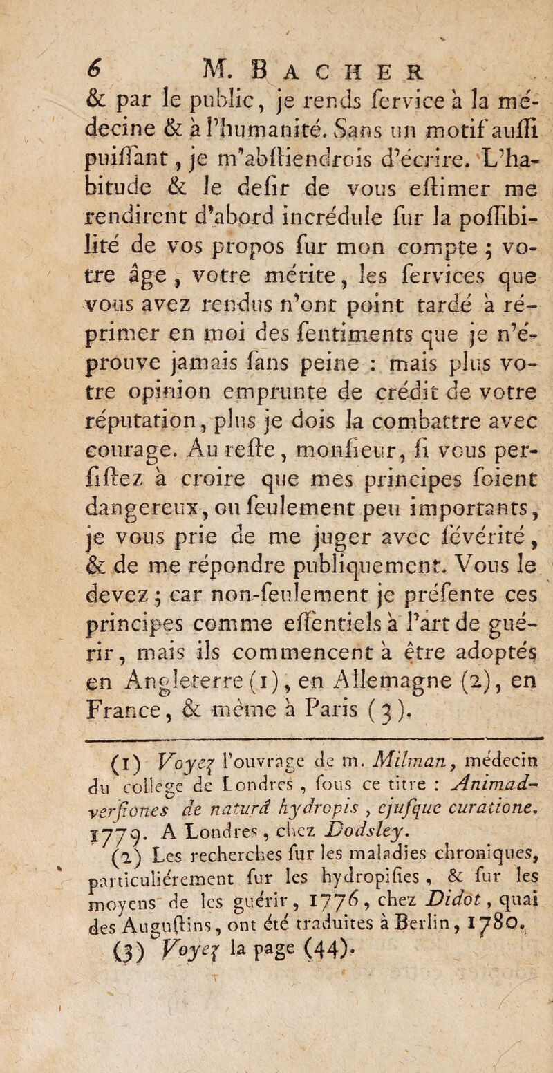 & par le public, je rends fervice a la mé¬ decine & à l’humanité. Sans un motif aufïï puiffant, je m’abffiendrois d’écrire. L’ha¬ bitude & le defir de vous eflimer me rendirent d’abord incrédule fur la poffibi- lité de vos propos fur mon compte ; vo¬ tre âge , votre mérite, les fervices que vous avez rendus n’ont point tardé a ré¬ primer en moi des fentiments que je n’é¬ prouve jamais fans peine : mais plus vo¬ tre opinion emprunte de crédit de votre réputation, plus je dois la combattre avec courage. Au refie, monfieur, fi vous per- fiflez a croire que mes principes foient dangereux, ou feulement peu importants, je vous prie de me juger avec levérité, & de me répondre publiquement. Vous le devez ; car non-feulement je préfente ces principes comme efîéntieîs a Part de gué¬ rir, mais ils commencent a être adoptés en Angleterre (i), en Allemagne (2), en France, & même â Paris ( 3 ). (i) Voy.ey l’ouvrage de m. Milman, médecin du college de Londres , fous ce titre : Animad- verfiones de naturâ kydropis , cjufquc curatione. IJ J y. A Londres, chez Dodslty. (1) Les recherches fur les maladies chroniques, particuliérement fur les hydropifies , & fur les moyens de les guérir, 1776, chez Didot, quai des Anguflins, ont été traduites à Berlin, 1780. (3) Voyq page (44).