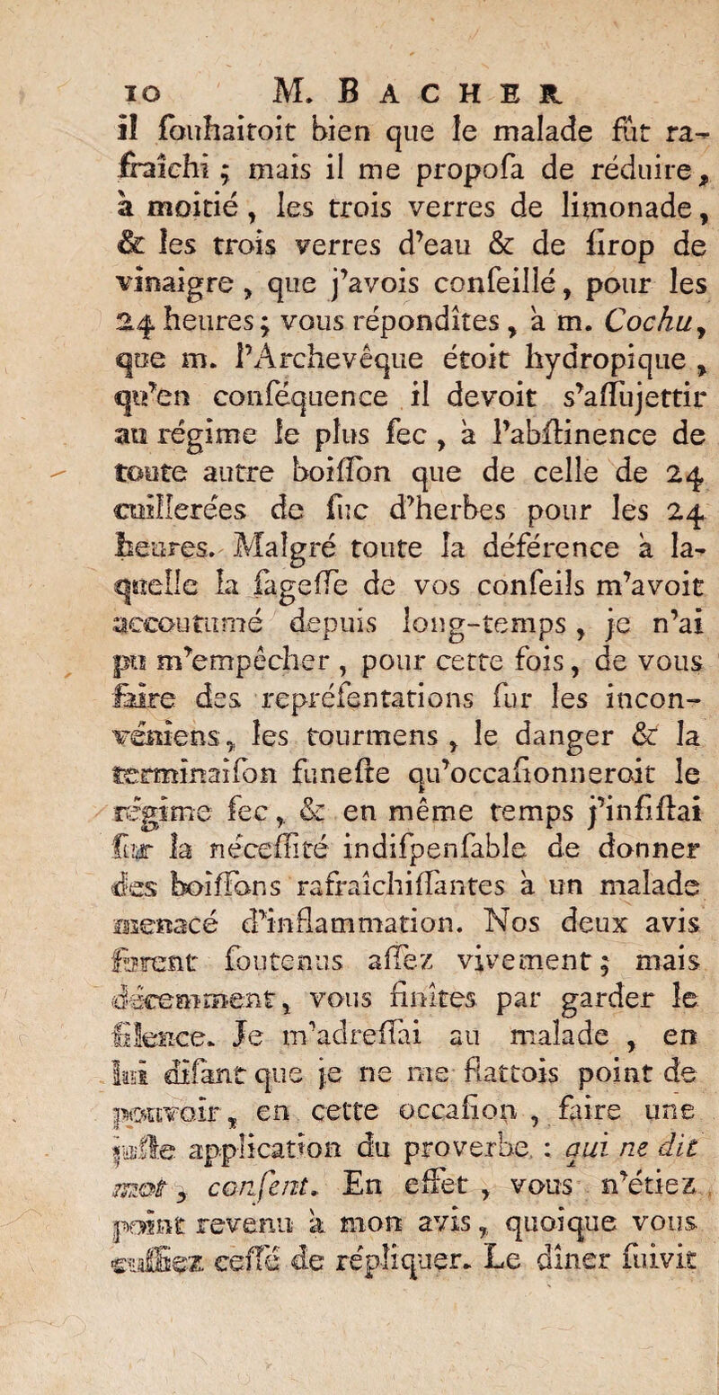 11 fbuhaitoit bien que îe malade fût ra¬ fraîchi ; mais il me propofa de réduire, a moitié, les trois verres de limonade, & les trois verres d’eau & de firop de vinaigre , que j’avois confeilîé, pour les 24heures; vous répondîtes y a m. Cochuy que m. l’Archevêque étoit hydropique , ip’en conféquence il devoir s’afïujettir au régime le plus fec , a l’abfiinence de toute autre boiflbn que de celle de 24 cuillerées de fuc d’herbes pour les 24 heures. Malgré toute la déférence a la^ quelle la fagefFe de vos confeiîs m’a voit accoutumé depuis long-temps r je n’ai pu m’empêcher , pour cette fois, de vous faire des repréfentâtions fur les incon- vémens , les tourmens , le danger & la îe:rmînaifon funefie qu’occafionneroit îe régime fec r & en même temps pin filai fur la nécefhté indifpenfable de donner des boifFons rafraîchi (Fan te s a un malade menacé d’inflammation. Nos deux avis forent fou te nus afFez vivement; mais décemment, vous finîtes par garder îe filence» Je m’adreffai au malade , en te ai fan t que je ne me flattois point de pouvoir, en celte occafion , faire une jiafle application du proverbe ; qui ne dit mot y confcnt. En effet , vous n’étiez p^int revenu k mon avis, quoique vous csiffiçz- cèiT'é de répliquer. Le dîner fuivit