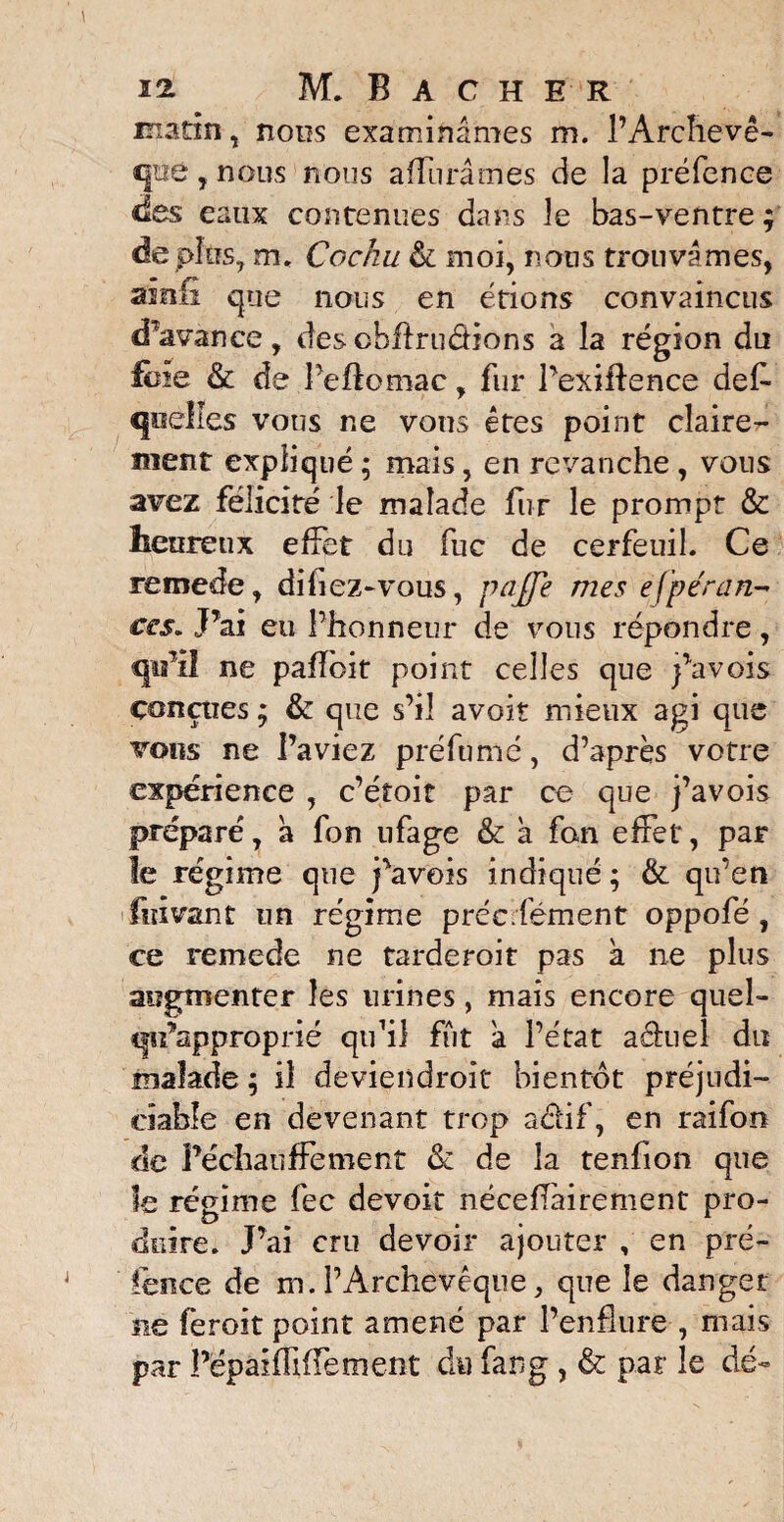 matin, nous examinâmes m. l’Archevê¬ que , nous nous affurâmes de la préfence des eaux contenues dans le bas-ventre ; de plus, m. Cochu & moi, nous trouvâmes, ainfi que nous en étions convaincus d’avance, descbftru&ions a la région du foie & de Peftomac, fur Pexiftence des¬ quelles vous ne vous êtes point claire¬ ment expliqué ; mais, en revanche , vous avez félicité le malade fur le prompt & heureux effet du fuc de cerfeuil. Ce remede, difiez-vous, paffe mes efpéran- ces. J’ai eu Phonneur de vous répondre, qu’il ne pafloit point celles que j’avois conçues ; & que s’il avoir mieux agi que vous ne l’aviez préfumé, d’après votre expérience , c’étoit par ce que j’avois préparé, à fon ufage & à fan effet, par le régime que favois indiqué ; & qu’en ifuivant un régime précifément oppofé , ce remede ne tarderoit pas a ne plus augmenter les urines, mais encore quel- qu’approprié qu’il fût â l’état aéhiel du malade ; il deviendroit bientôt préjudi¬ ciable en devenant trop actif, en raifon de réchauffement & de la tenfion que le régime fec devoir néceflàirement pro¬ duire. J’ai cru devoir ajouter , en pré¬ fence de m.l’Archevêque, que le danger ne feroit point amené par l’enflure , mais par PépaHïïffement du fang , & par le dé-