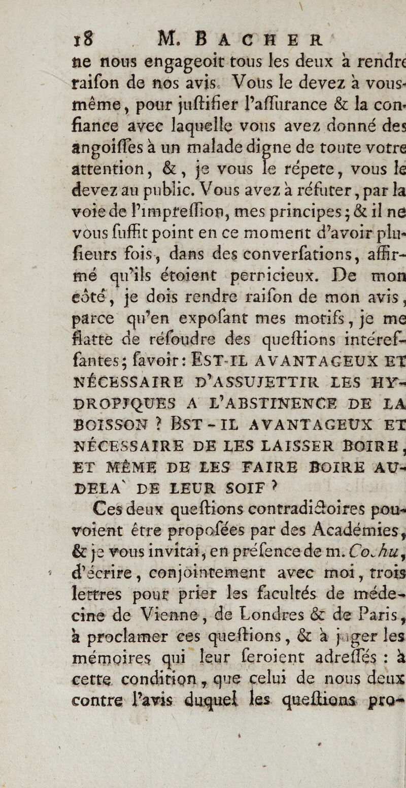 ne nous engageait tous les deux a rendre raifon de nos avis. Vous le devez a vous- même , pour juftifier l’affurance & la con¬ fiance avec laquelle vous avez donné des angoifFes a un malade digne de toute votre attention, &, je vous le répété, vous le devez au public. Vous avez a réfuter, par la voie de l’impreffion, mes principes ; & il ne vous fuffit point en ce moment d’avoir plu- fleurs fois , dans des conventions, affir¬ mé qu’ils étoient pernicieux. De mon cote', je dois rendre raifon de mon avis, parce qu’en expofant mes motifs, je me flatte de réfoudre des queilions intérêt fautes; favoir: EST IL AVANTAGEUX ET NÉCESSAIRE D’ASSUJETTIR LES HY- DROPJQÜES A L’ABSTINENCE DE LA BOISSON ? Bst-il AVANTAGEUX ET NÉCESSAIRE DE LES LAISSER BOIRE, ET MÊME DE LES FAIRE BOIRE AU- DELA' DE LEUR SOIF > Ces deux que fiions contradictoires pou- voient être propofées par des Académies, &: je vous invitai, en préfence de m. Co. hu, d’écrire, conjointement avec moi, trois lettres pour prier les facultés de méde¬ cine de Vienne, de Londres & de Paris, a proclamer ce s queilions, &c a j *ger les mémoires qui leur feroient adrefTés : à cette condition, que celui de nous deux contre l’avis duquel les queHions pro**