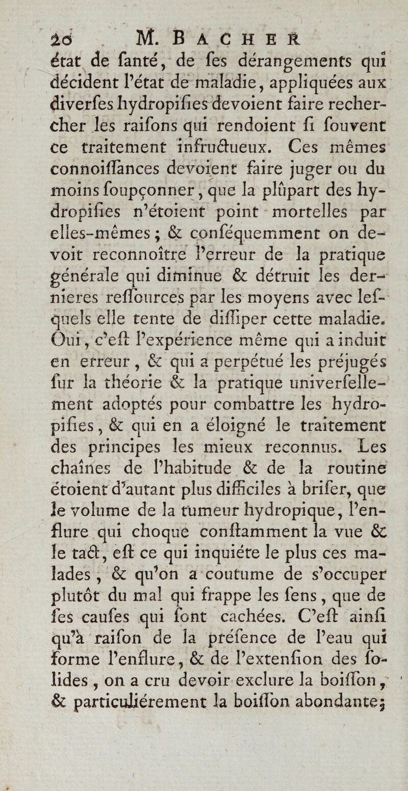 état de fanté, de Tes dérangements qui décident l’état de maladie, appliquées aux diverfes hydropifies dévoient faire recher¬ cher les raifons qui rendoient fi fouvent ce traitement infructueux. Ces mêmes connoiffances dévoient faire juger ou du moins foupçonner, que la plupart des hy¬ dropi h es n’étoient point mortelles par elles-mêmes ; & conféquemment on de- voit reconnoître l’erreur de la pratique générale qui diminue & détruit les der¬ nières reflources par les moyens avec les¬ quels elle tente de difïiper cette maladie» Oui, c’efl l’expérience même qui a induit en erreur , & qui a perpétué les préjugés fur la théorie & la pratique univerfelle- ment adoptés pour combattre les hydro- pifies, & qui en a éloigné le traitement des principes les mieux reconnus. Les chaînes de l’habitude & de la routine étoient d’autant plus difficiles a brifer, que Je volume de la tumeur hydropique, l’en¬ flure qui choque conflamment la vue & le taéb, eff: ce qui inquiète le plus ces ma¬ lades , & qu’on a coutume de s’occuper plutôt du mal qui frappe les fens, que de fes caufes qui font cachées. C’eff: ainfi. qu’à raifon de la préfence de l’eau qui forme l’enflure, & de l’extenfion des fo- lides , on a cru devoir exclure la boiffon y 1 & particuliérement la boiffon abondante5