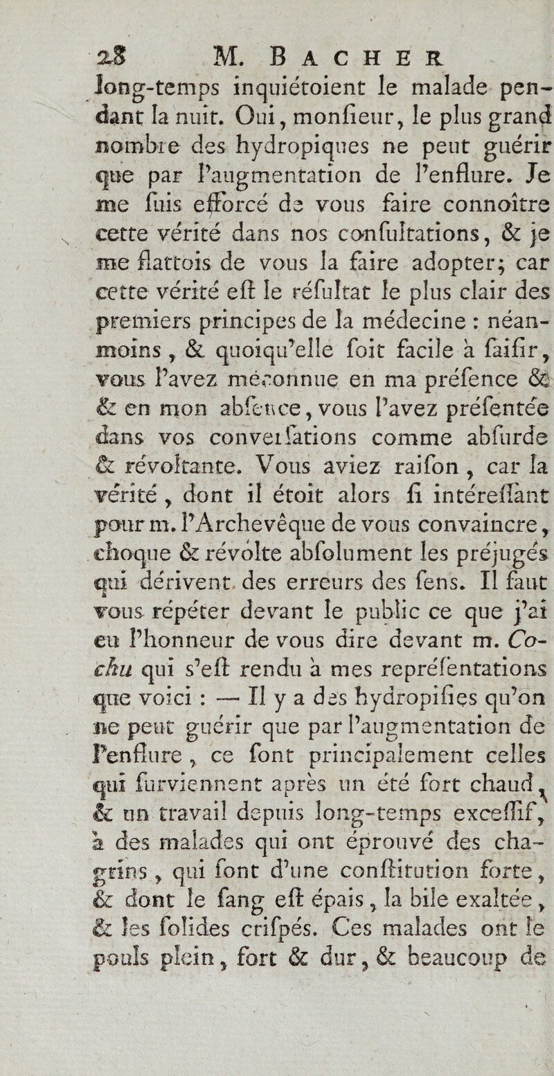 long-temps inquiétoient le malade pen¬ dant la nuit. Oui, monfieur, le plus grand nombre des hydropiques ne peut guérir que par l’augmentation de l’enflure. Je me fuis efforcé de vous faire connoître cette vérité dans nos confuîtations, & je me fiattois de vous la faire adopter; car cette vérité eft le réfuîtat le plus clair des premiers principes de la médecine : néan¬ moins , & quoiqu’elle foit facile à faifir, vous l’avez méconnue en ma préfence <Sc & en mon abfence, vous l’avez préfentée dans vos conventions comme abfurde ù. révoltante. Vous aviez raifon , car la vérité , dont il étoît alors fi intéreiïant pour m. l’Archevêque de vous convaincre, choque êz révolte absolument les préjugés qui dérivent des erreurs des fens. Il faut £ vous répéter devant le public ce que j’ai eu l’honneur de vous dire devant m. Co- chu qui s’eft rendu à mes repréfentations que voici : — Il y a des hydropifiçs qu’on ne peut guérir que par l’augmentation de Penflure , ce font principalement celles qui fnrviennent après un été fort chaud ^ & un travail depuis long-temps exceflif, h des malades qui ont éprouvé des cha¬ grins , qui font d’une conftitution forte, & dont le fang eft épais, la bile exaltée, & les foîides crifpés. Ces malades ont le pools plein, fort & dur, & beaucoup de