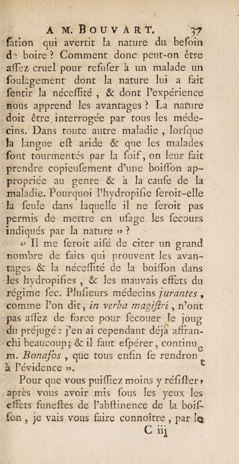 a mJouvart, yf fatlon qui avertit la nature du befoin di boire ? Comment donc peut-on être affez cruel pour refufer a un malade un foulagement dont la nature lui a fait fentir la nécefîité , & dont Inexpérience nous apprend les avantages ? La nature doit être interrogée par tous les méde¬ cins. Dans toute autre maladie , lorfque la langue eft aride & que les malades font tourmentés par la foif, on leur fait prendre copieufement d’une bouffon ap¬ propriée au genre & a la caufe de la maladie. Pourquoi l’hydropifie feroit-elle la feule dans laquelle il ne feroit pas permis de mettre en ufage les fecours indiqués par la nature » ? « Il me feroit aifé. de citer un grand nombre de faits qui prouvent les avan¬ tages & la nécefîité de la boifïon dans les hydropifies , & les mauvais effets du régime fec. Plufieurs médecins jurantes » comme l’on dit, in verba magiftri, n’ont pas a fié z de force pour fecouer le joug du préjugé :■ j’en ai cependant déjà affran¬ chi beaucoup; & il faut efpérer, continu m. Bonafos y que tous enfin fe rendron à l’évidence ». Pour que vous puiffiez moins y réfiffer* après vous avoir mis fous les yeux les effets funeffes de l’abftinence de la. boif* fan ? je vais vous faire connaître , par 1$ C il!