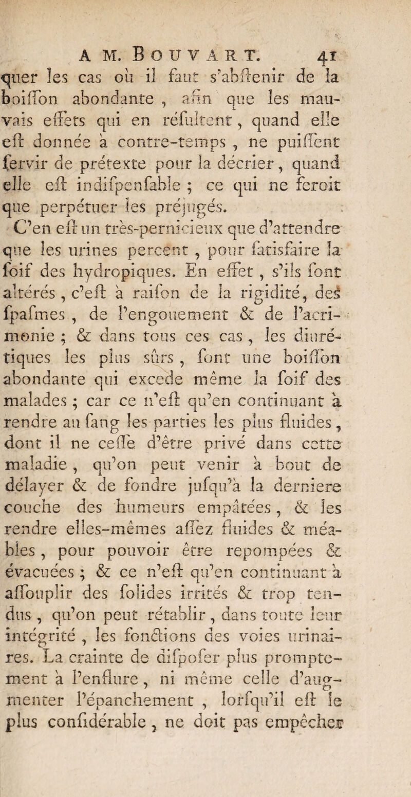 quer les cas ou il faut s’abffenir de la boiffon abondante , afin que les mau¬ vais effets qui en réfultent, quand elle efx: donnée a contre-temps , ne puifïènt fervir de prétexte pour la décrier, quand elle eft indifpenfable ; ce qui ne feroit que perpétuer les préjugés. C’en eff un très-pernicieux que d’attendre que les urines percent , pour fatisfaire la foif des hydropiques. En effet , s’ils font altérés, c’eft à raifon de la rigidité, dest 7 7 fpafmes , de l’engouement & de l’acri¬ monie ; & dans tous ces cas , les diuré¬ tiques les plus sûrs , font une boiffon abondante qui excede même la foif des malades ; car ce îfeft qu’en continuant a rendre au farig les parties les plus fluides, dont il ne celle d’être privé dans cette maladie, qu’on peut venir a bout de délayer & de fondre jufqu’à la derniere couche des humeurs empâtées, & les rendre elles-mêmes allez fluides & méa- bles, pour pouvoir être repompées & évacuées ; & ce n’eff qu’en continuant a affouplir des folides irrités & trop ten¬ dus , qu’on peut rétablir , dans toute leur intégrité , les fondions des voies urinai¬ res. La crainte de difpofer plus prompte¬ ment à l’enflure, ni même celle d’au^- jnenter l’épanchement , lorsqu’il eff le plus conffdérable , ne doit pas empêcher