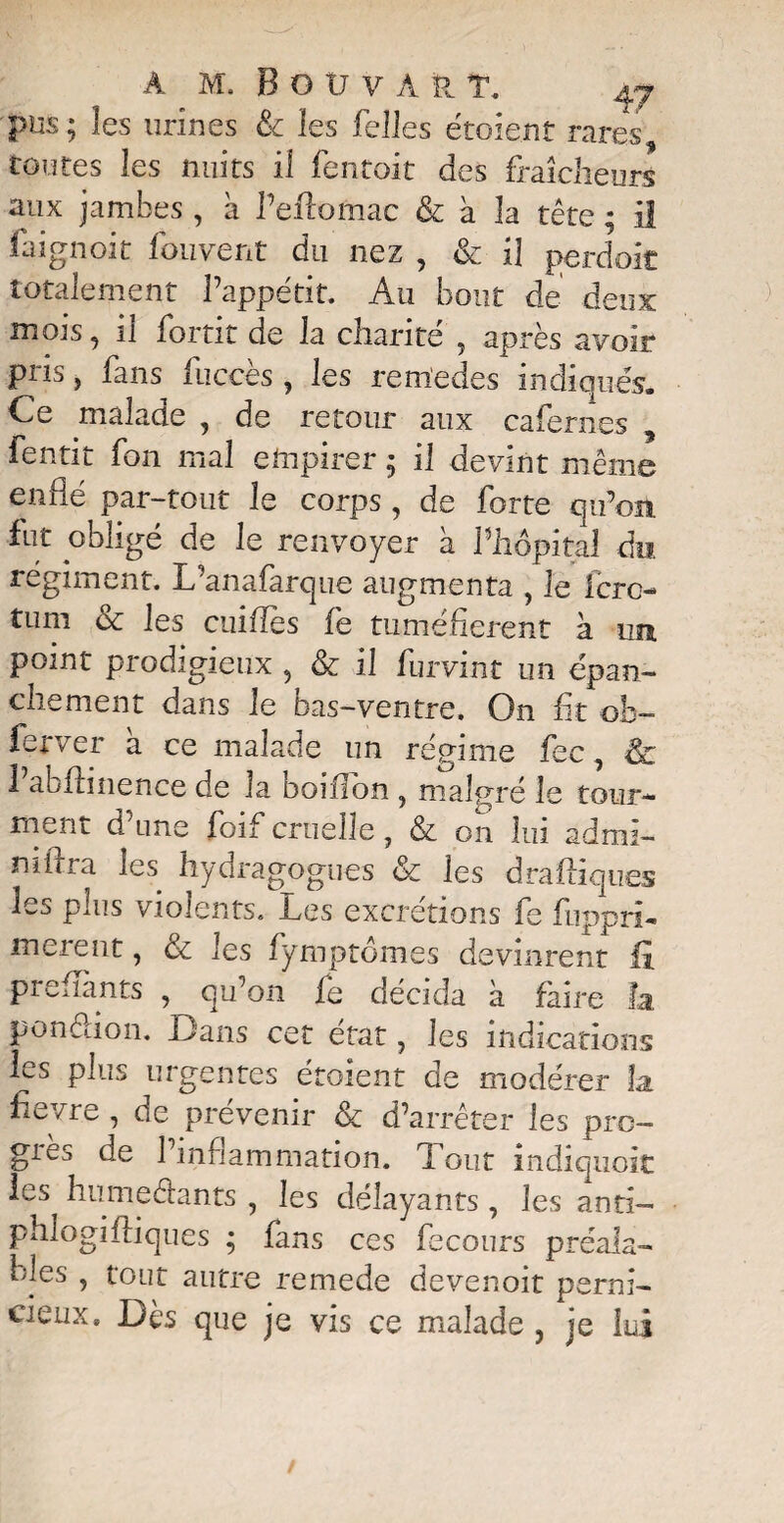 pus; les urines & les Telles étoient rares toutes les nuits il fentoit des fraîcheurs aux jambes , a l’eftomac & à la tête ; il faignoit fouvent du nez , & il perdoit totalement l’appétit. Au bout de deux mois, il fortit de la charité , après avoir pris, fans fuccès , les rem'edes indiqués. Ce malade , de retour aux cafernes , lentit Ton mal empirer ; il devint même enflé par-tout Je corps, de forte qu’on, fut obligé de le renvoyer à l’hôpital du, régiment. L’anafarque augmenta , le fcro- tum & les cuiflbs fe tuméfièrent à un point prodigieux , & il furvint un épan¬ chement dans le bas-ventre. On fit ob- ferver à ce malade un régime fcc, & Vabflinence de la boiffon , malgré le tour¬ ment d’une foif cruelle, & on lui admi- mflra les hydragogues & les draftiques les plus violents. Les excrétions fe fupprî- merent, & les fymptômes devinrent fi prenants , qu’on fe décida à faire h pondion. Dans cet état, les indications les plus urgentes étoient de modérer îa fievre , de prévenir & d’arrêter les pro- giès de 1 inflammation. Tout indiquoit les humedants , les délayants, les antî- phlogiiliques ; lans ces fecours préala¬ bles , tout autre remede devenoit perni¬ cieux 8 Dès que je vis ce malade , je lui