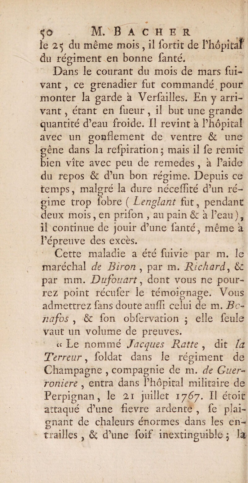 ie 25 du même mois, il fortit de l’hôpitaf du rériment en bonne fanté. O Dans le courant du mois de mars fui- vaut, ce grenadier fut commandé pour monter la garde a Verfailles. En y arri¬ vant , étant en fueur, il but une grande quantité d’eau froide. Il revint a l’hôpital avec un gonflement de ventre & une gêne dans la refpiration; mais il fe remit bien vite avec peu de remedes, a l’aide du repos & d’un bon régime. Depuis ce temps, malgré la dure néceffité d’un ré¬ gime trop fobre ( Lenglant fut, pendant deux mois, en prifon , au pain & à l’eau ) ? il continue de jouir d’une fanté, même à l’épreuve des excès. Cette maladie a été fume par m. le maréchal de Biron , par m. Richard, 6c par mm. Dufouart, dont vous ne pour¬ rez point récufer le témoignage. Vous admettrez fans doute aufïi celui de m. Bc- jiafos , & fon obfervation j elle feule vaut un volume de preuves. cc Le nommé Jacques Rat te , dit la Terreur, foldat dans le régiment de Champagne , compagnie de m. de Guèr- roniere , entra dans l’hôpital militaire de Perpignan, le 21 juillet 1767. Il étoic attaqué d’une fievre ardente , fe pîai gnant de chaleurs énormes dans les en¬ trailles ? & d’une foif inextinguible j h