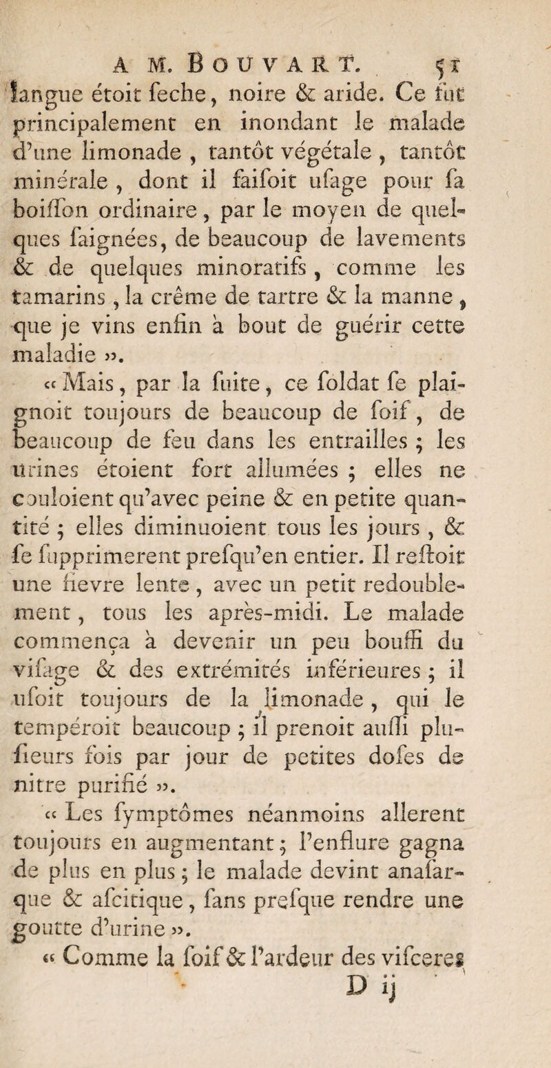 langue étoit feche, noire & aride. Ce fut principalement en inondant le malade d’une limonade , tantôt végétale , tantôt minérale , dont il faifoit ufage pour fa boiffon ordinaire, par le moyen de quel¬ ques faignées, de beaucoup de lavements & de quelques minoratifs , comme les tamarins, la crème de tartre & la manne , que je vins enfin à bout de guérir cette maladie ». « Mais, par la fuite, ce foîdat fe pîai- gnoit toujours de beaucoup de foif, de beaucoup de feu dans les entrailles ; les urines étoient fort allumées ; elles ne coûtaient qu’avec peine & en petite quan¬ tité ; elles diminuoient tous les jours , & fe fupprimerent prefqu’en entier. Il reftoit une fievre lente , avec un petit redouble¬ ment , tous les après-midi. Le malade commença a devenir un peu bouffi du virage & des extrémités inférieures ; il ufoit toujours de la limonade, qui le tempéroit beaucoup ; il prenoit aufîi plu— Leurs fois par jour de petites dofes de nitre purifié ». ce Les fymptômes néanmoins allèrent toujours en augmentant; l’enflure gagna de plus en plus ; le malade devint anafar- que & afeitique, fans prefque rendre une goutte d’urine ». « Comme la foif & l’ardeur des vifeeres D ij '