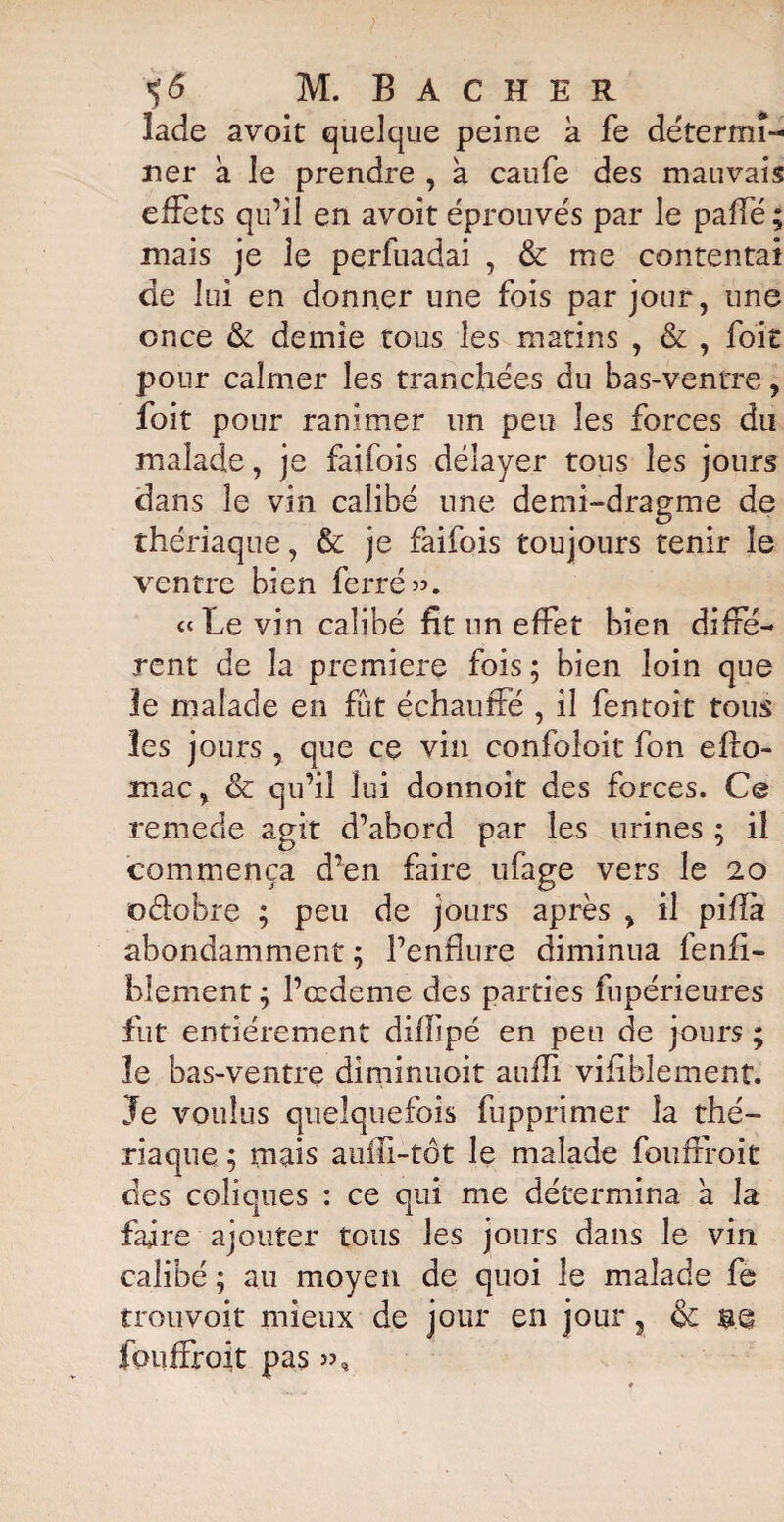 îade avoit quelque peine k fe détermi¬ ner a le prendre , a caufe des mauvais effets qu’il en avoit éprouvés par le paflé ; mais je le perfuadai , & me contentai de lui en donner une fois par jour, une once & demie tous les matins , & , foit pour calmer les tranchées du bas-ventre, foit pour ranimer un peu les forces du malade, je faifois délayer tous les jours dans le vin calibé une demi-dragme de thériaque, & je faifois toujours tenir le ventre bien ferré ». Le vin calibé fit un effet bien diffé¬ rent de la première fois; bien loin que le malade en fût échauffé , il fentoit tous les jours , que ce vin confoloit fon efto- înac, & qu’il lui donnoit des forces. Ce remede agit d’abord par les urines ; il commença d’en faire ufage vers le 20 oélobre ; peu de jours après , il piflk abondamment ; l’enflure diminua fenfi- blement ; l’eedeme des parties fupérieures fut entièrement diflipé en peu de jours ; le bas-ventre diminuoit auffi vifiblement. Je voulus quelquefois fupprimer la thé¬ riaque ; mais aufii-tôt le malade fouffroit des coliques : ce qui me détermina a la faire ajouter tous les jours dans le vin calibé ; au moyen de quoi le malade fe trouvoit mieux de jour en jour, 6c bq fouffroit pas »,