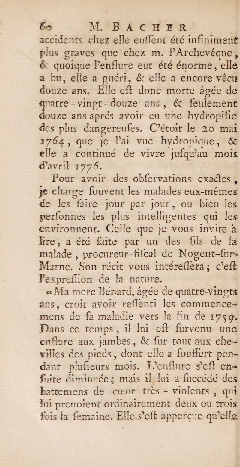 accidents chez elle eufïent été infiniment pins graves que chez m. l’Archevêque, &: quoique l’enflure eut été énorme, elle a bu, elle a guéri, & elle a encore vécu douze ans. Elle efi: donc morte âgée de quatre-vingt-douze ans , & feulement douze ans apres avoir eu une hydropifie des plus dangereufes. C’étoit le 20 mai 1764, que je l’ai vue hydropique, & elle a continué de vivre jufqu’au mois d’avril 17 7 <5. Pour avoir des obfervations exaéles > je charge fouvent les malades eux-mêmes de les faire jour par jour, ou bien les perfonnes les plus intelligentes qui les environnent. Celle que je vous invite â lire, a été faite par un des fils de la malade , procureur-fifcal de Nogent-fur-* Marne. Son récit vous intéreffera; c’eft Pexpreflion de la nature. «Ma mere Bénard, âgée de quatre-vingts ans, croit avoir refleuri les commence- mens de fa maladie vers la fin de 1759. Dans ce temps , il îni eft furvenu une enflure aux jambes, & fur-tout aux che¬ villes des pieds, dont elle a foufFert pen¬ dant pîufienrs mois. L’enflure s’efl: en- fiiite diminuée ; mais il lui a fuccédé des Eattemens de cœur très - violents , qui lui prenoient ordinairement deux ou trois fois la femaine. Elle s’efl: apperçue qu’elle