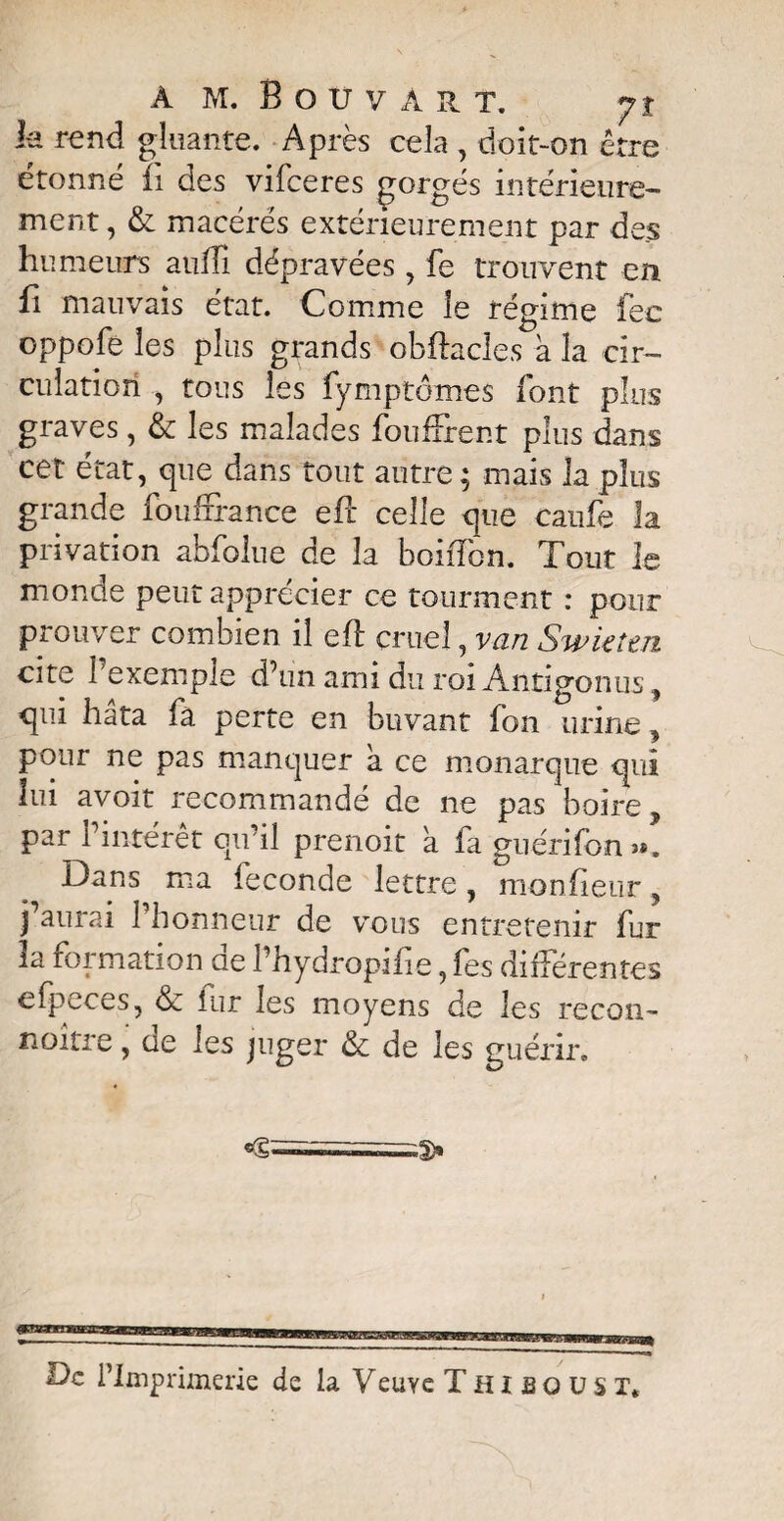 k rend gluante. Après cela , doit-on être étonné fi des vifceres gorgés intérieure¬ ment , & macérés extérieurement par des humeurs auiïi dépravées, fe trouvent en fi mauvais état. Comme le régime fec oppofe les plus grands obftacles à la cir¬ culation , tous les fymptômes font plus graves, & les malades fouflrent plus dans cet état, que dans tout autre ; mais la plus grande foufrrance efc celle que caufe la privation abfolue de la boiiTon. Tout le monde peut apprécier ce tourment : pour prouver combien il eft cruel, van SwUîtn cite I exemple d’un ami du roi Antigonus, qui hata fa perte en buvant fon urine, pour ne pas manquer a ce monarque qui lui avoit recommandé de ne pas boire par l’intérêt qu’il prenoit à fa guérifon». Dans ma fécondé lettre, monfieur, j’aurai 1 honneur de vous entretenir fur la formation ae l’hydropifie, fes différentes efpeces, & fur les moyens de les recon- noitre, de les juger & de les guérir. De l’Imprimerie de la Yeuye Thisoüst*