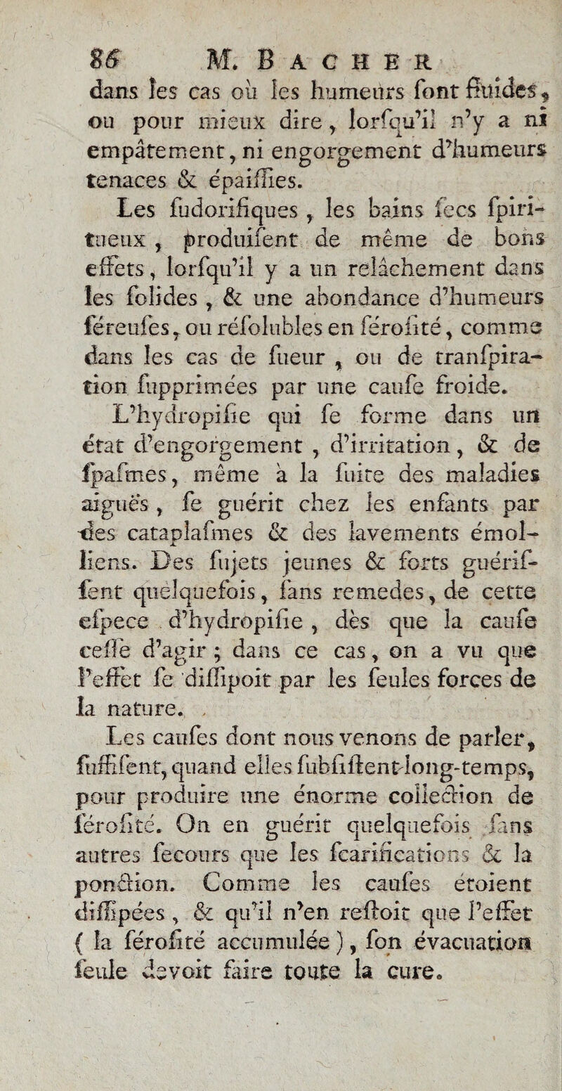 dans îes cas ou les humeurs font fhlides, ou pour mieux dire , lorfqu’i! n’y a ni empâtement, ni engorgement d’humeurs tenaces & épaiflies. Les fudorifiques , les bains fecs fpirî- tiieux , produifent de même de bons effets, lorfqu’il y a un relâchement dans les foîides , & une abondance d’humeurs féreufesy ou réfolubles en féroiité, comme dans îes cas de fueur , ou de tranfpira- tion fupprimées par une caufe froide. L’hydropifie qui fe forme dans un état d’engoi'gement , d’irritation, & de fpafmes, même à la fuite des maladies aiguës , fe guérit chez les enfants par tîes cataplafmes & des lavements émoi- JL liens. Des fiijets jeunes & forts guérif- fent quelquefois, fans remedes, de cette efpece d’hydropifie , dès que la caufe celle d’agir ; dans ce cas, on a vu que l’effet fe difîipoit par les feules forces de la nature. , Les caufes dont nous venons de parler, fuffîfent, quand elles fubfiilentdong-temps, pour produire une énorme colIecHon de lërollté. On en guérit quelquefois fans autres fecours que les fcarifications <Sc la pondion. Comme les caufes étoient diffipées , & qu’il n’en reftoic que l’effet ( la férofité accumulée ), fon évacuation feule devoit faire toute la cure.