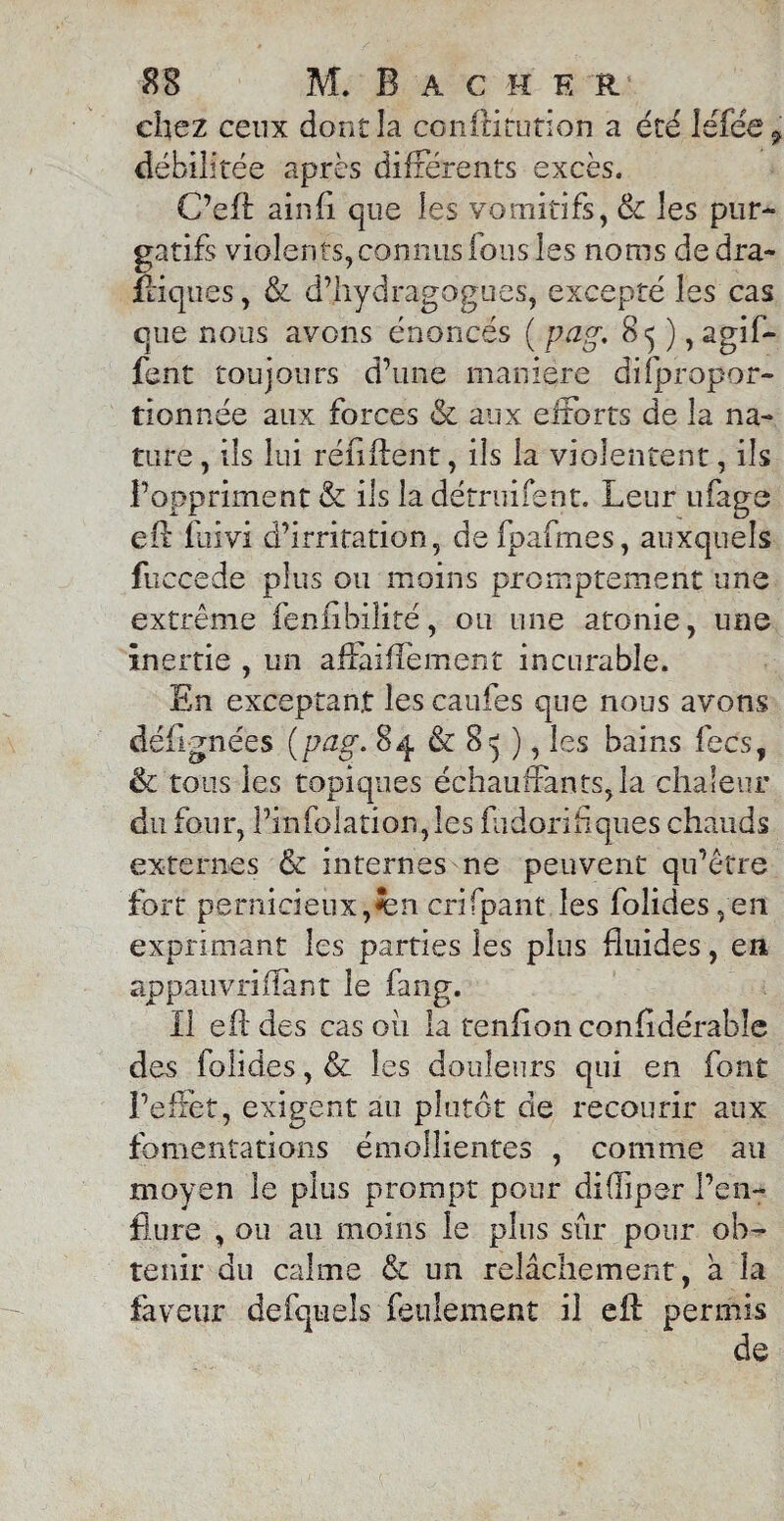 chez ceux dont la conftitution a été lé fée, débilitée après différents excès. C’eft ainfi que les vomitifs, & les pur¬ gatifs violents, connus fous les noms de dra¬ stiques , & d’hydragogues, excepté les cas que nous avons énoncés ( pag. 8^ ) , agif- fent toujours d’une maniéré difpropor- tionnée aux forces & aux efforts de la na¬ ture , ils lui ré fi fient, ils la violentent, ils l’oppriment & ils la détruifent. Leur ufagô eil fuivi d’irritation, defpafmes, auxquels fuccede plus ou moins promptement une extrême fenflbilité, ou une atonie, une inertie , un affaiiïément incurable. En exceptant les caufes que nous avons déflgnées (pag. 84 & 8^ ), les bains fecs, & tous les topiques échauffants, la chaleur du four, l’infolation,îes ffidorihques chauds externes & internes ne peuvent qu’être fort pernicieux, crifpant les folides ,en exprimant les parties les plus fluides, en appauvrifîant le fang. Il eil des cas ou la tenflonconfidérable des folides, & les douleurs qui en font l’effet, exigent au plutôt de recourir aux fomentations émollientes , comme au moyen le plus prompt pour difliper l’en¬ flure , ou au moins le plus sur pour ob¬ tenir du calme & un relâchement, a la faveur de (quels feulement il efl: permis de