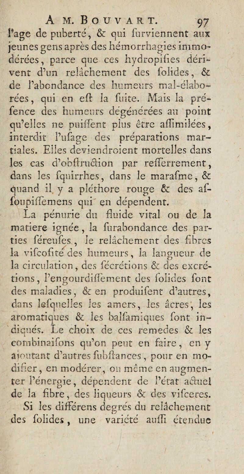 Page de puberté, & qui furviennent aux jeunes gens après des hémorrhagies immo¬ dérées, parce que ces hydropifies déri¬ vent d’un relâchement des folides, & de l’abondance des humeurs mal-élabo- rées, qui en eft la fuite. Mais la pré- fence des humeurs dégénérées au point qu’elles ne puifïent plus être aflimilées, interdit Pufage des préparations mar¬ tiales. Elles deviendroient mortelles dans les cas d’ohflruéiion par refïèrrement, dans les fquirrhes, dans le marafme, & quand il. y a pléthore rouge & des af- foupiflemens qui çn dépendent. La pénurie du fluide vital ou de la matière ignée , la furabondance des par¬ ties féreufes, le relâchement des fibres la vifeofité des humeurs, la langueur de la circulation, des fécrétions & des excré¬ tions, l’engourdifîement des folides font des maladies, & en produifent d’autres, dans kfquelles les amers, les âcres, les aromatiques & les balfamiques font in¬ diqués. Le choix de ces remedes & les i eombinaifons qu’on peut en faire, en y ajoutant d’autres fubftances, pour en mo¬ difier , en modérer, ou même en augmen¬ ter l’énergie, dépendent de l’état aêtuel de la fibre, des liqueurs & des vifeeres. Si les différens degrés du relâchement des folides, une variété auiTi étendue