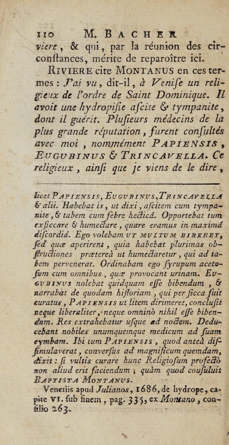 vitre, & qui, par îa réunion des cir- confîances, mérite de reparoître ici. Rîviere cite Montanus en ces ter¬ mes : P aï vu, dit-il, à Kenife un reli¬ gieux de F ordre de Saint Dominique. IL avoit une hydropijie afcire tympanite, dont il guérit. Plujieurs médecins de la plus grande réputation, furent consultés avec moi , nommément Papiensis , Eu gu sinus & Trincapella. Ce religieux , ainji que je viens de le dire, ïicct PAPIENSIS, EuGUBINUS,Tr INCAVEZZA &alü. Habebat is, ut dixi , afeitem cum tympa- mite, 6' tabem cum febre hccticâ. Opportebat tum sxfiecarc & humeclare , quare ecamus in maximâ difeardid. Ego volebam ut mu I tum biberett fed quœ aperirent, quia habebat plurimas ob- firuciiones preetereà ut humcclaretur, qui ad ta¬ bem pervenerat. Ordinabam ego fyrupum aceto- fum cum omnibus , quœ provocant urinam. Eu- gu sinus nolebat quidquam ejfe bibendum , & narrabat de quodam hifioriam , qui per fcca fuit euratus, Papiensis ut litem dirimeret, conclufit ncque lib eraliter f-neque omnino nihil ejfe biben¬ dum. Res extrahebatur ufque ad nodem► Dedu- cebant mobiles unumquemque medicum ad fuam eymbam. Ibi tum Papiensis , quod anteà dif- Jimulaverat, converfus ad magnifîcum quemdam, éixit : fi vultis curare hune Religiofum profedb non aliud erit faciendum , quàm qwod coufuluit Maptista Montanus. Vcnetiis apud Julianos, 1686, de hydrope, ca¬ pte VI. fub finem , pag. 33 5, ex MoiUano * con-* élio 263.