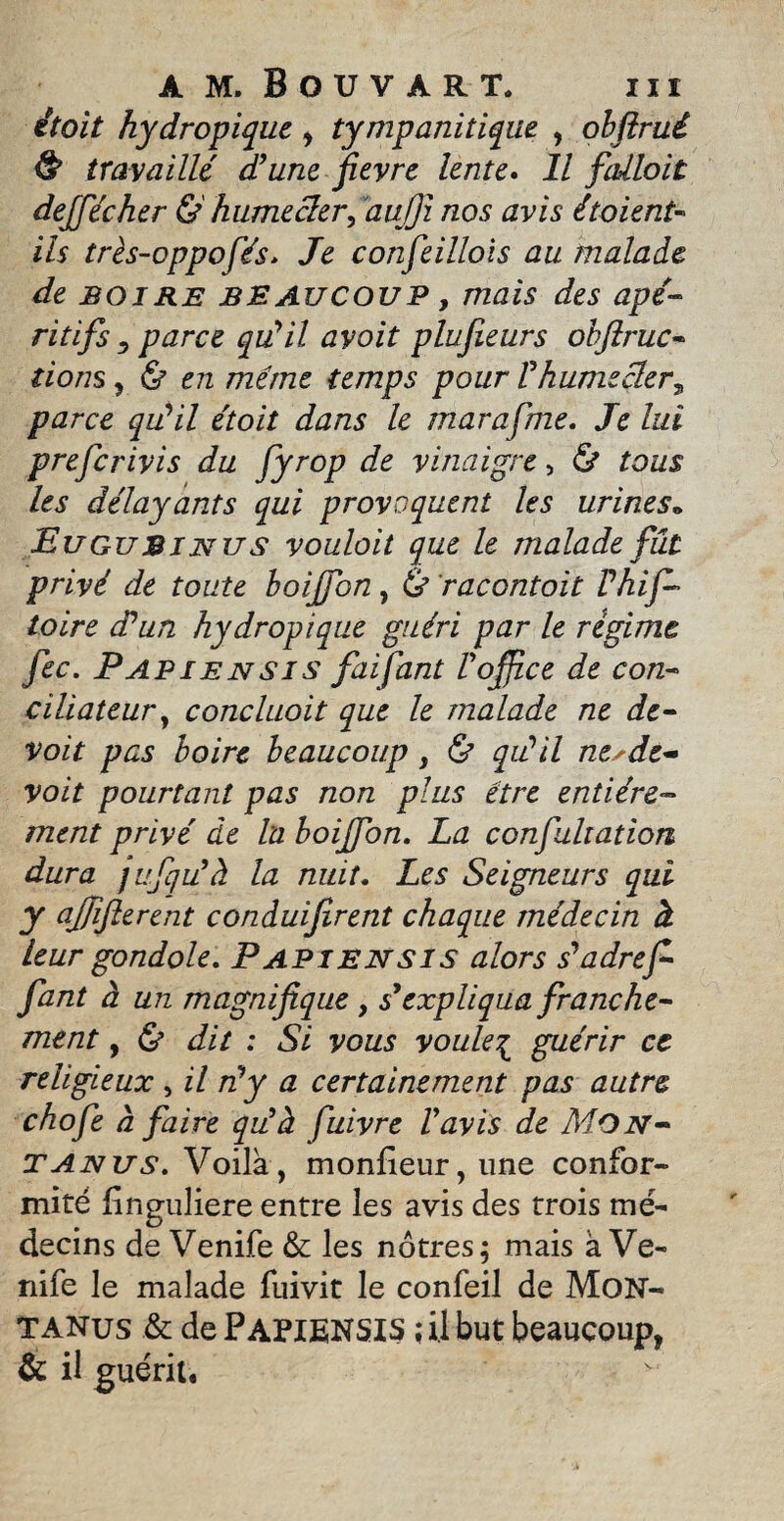 itoit hydropique , îympanitique , obftrui & travaillé dé une fievre lente. Il fallait dejfécher &' humecter, 'aujfi nos avis étaient- ils très-oppofés* Je confeillois au malade de boire BEAUCOUP, mais des apé¬ ritifs y parce qu'il avoit plufieurs obfiruc- lions , & en même temps pour Vhumecter ^ parce qu'il étoit dans le marafme. Je lui prefcrivis du fyrop de vinaigre, & tous les délayants qui provoquent les urines• Eugubintjs voulait que le malade fût privé de toute boijfon, ù racontoit Phif- toire (Pun hydropique guéri par le régime fec. Papiensis fai faut F office de con¬ ciliateur , concluait que le malade ne de- voit pas boire beaucoup , & qu'il ne^de- voit pourtant pas non plus être entière¬ ment privé de la boiffon. La confultation dura jufqiFà la nuit. Les Seigneurs qui J njfifterent conàuifirent chaque médecin à leur gondole. Papiensis alors s'adrefi fant à un magnifique, s}expliqua franche¬ ment 9 & dit : Si vous vouleç guérir ce religieux , il n'y a certainement pas autre chofe à faire qu'à fuivre l'avis de Mon- T anus. Voila, moniteur, une confor¬ mité finguliere entre les avis des trois mé¬ decins de Venife &: les nôtres; mais à Ve- nife le malade fuivit le confeil de Mon- tanus & de PAPIENSXS ; il but beaucoup, & il guérit.