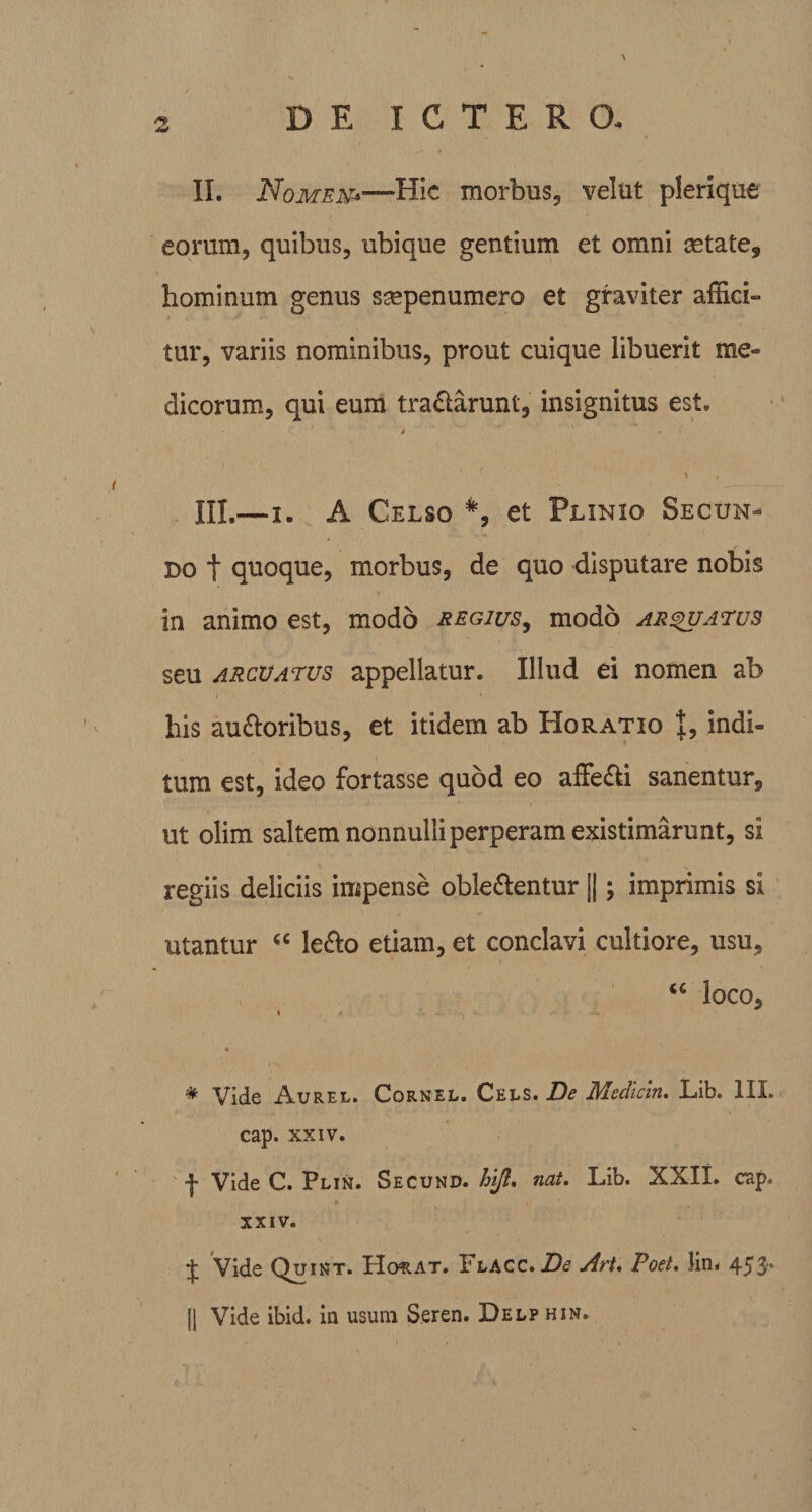 II. Nomen*—Hic morbus, velut plerique eorum, quibus, ubique gentium et omni astate, hominum genus saepenumero et graviter affici» tur, variis nominibus, prout cuique libuerit me¬ dicorum, qui eum tra£larunt, insignitus est. 4 ' \ , III. —i. A Celso *, et Plinio Secun¬ do f quoque, morbus, de quo disputare nobis in animo est, modo regius, modo arcuatus seu arcuatus appellatur. Illud ei nomen ab his ausioribus, et itidem ab Horatio 1, indi¬ tum est, ideo fortasse quod eo affe&amp;i sanentur, ut olim saltem nonnulli perperam existimarunt, si regiis deliciis impense oble&amp;entur ||; imprimis si utantur “ le&amp;o etiam, et conclavi cultiore, usu, &lt;c loco, i * * Vide Aurel. Cornel. Cels. De Mcdicin. Lib. III. cap. xxiv. f Vide C. Plin. Secund. hi/i. nat. Lib. XXII. cap. XXIV. £ Vide Quint. Horat. Ylacc. De Ati. Poet. lin. 453* fj Vide ibid. in usura Seren. Delp hin.