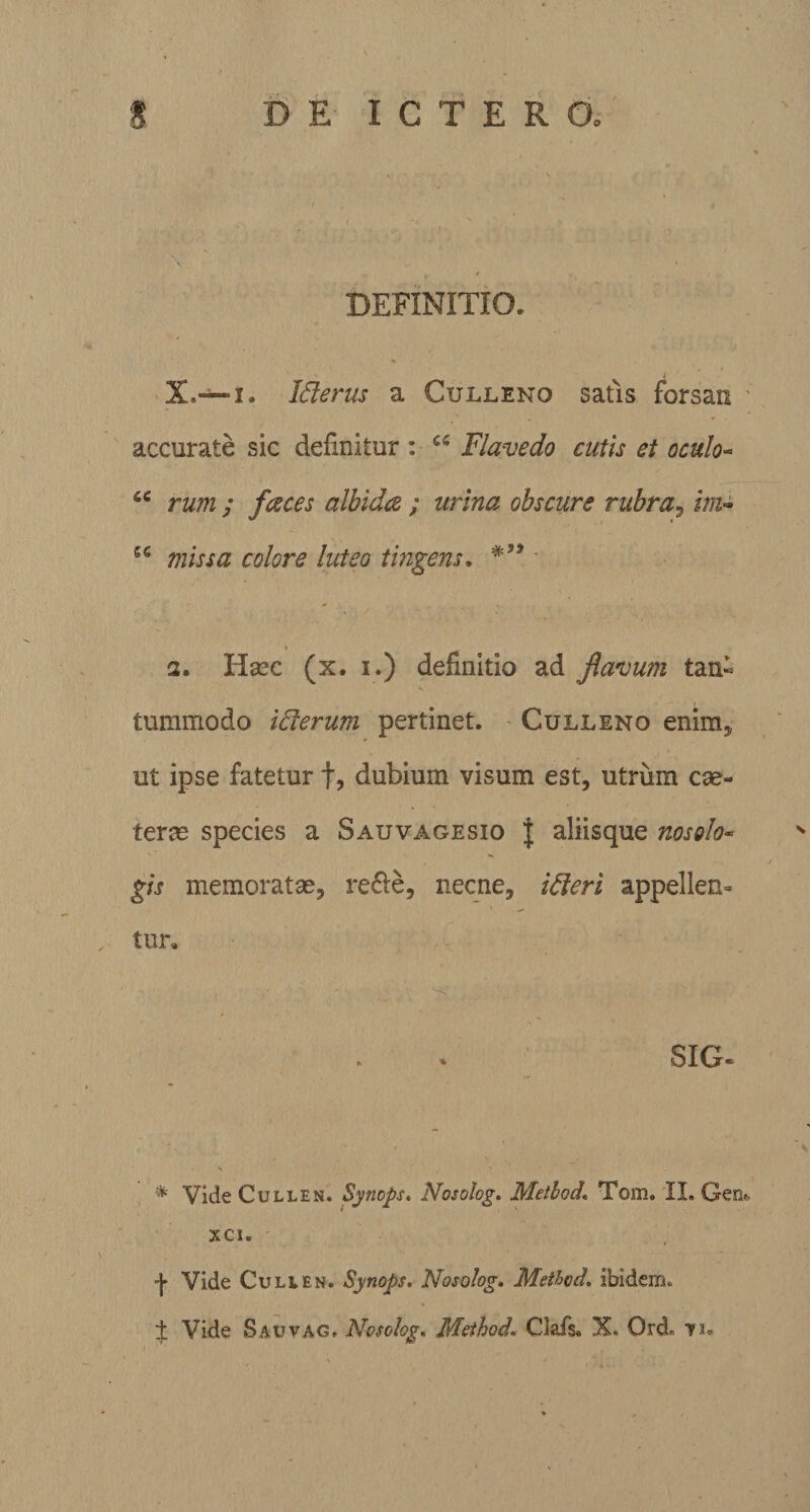 DEFINITIO. Iflerus a Culleno satis forsan accurate sic definitur : u Flavedo cutis et oculo- rum ; faces albida ; urina obscure rubra, im~ u missa colore luteo tingens. • 2. Haec (x. i.) definitio ad flavum tan- tummodo idterum pertinet. Culleno enim, ut ipse fatetur f, dubium visum est, utrum cae- terae species a Sauvagesio J aliis que nos olo- gis memoratae, re&amp;e, necne, idleri appellen¬ tur. SIG- V * Vide Cullen. Synops. Nosolog. Metlod\ Tom. II. Geo* XC1. -j- Vide Culi en. Synops. Nosolog. Methcd. ibidem. $ Vide Sauvag, Nosolog. Mcthod. Clafs. X. Ord, vu