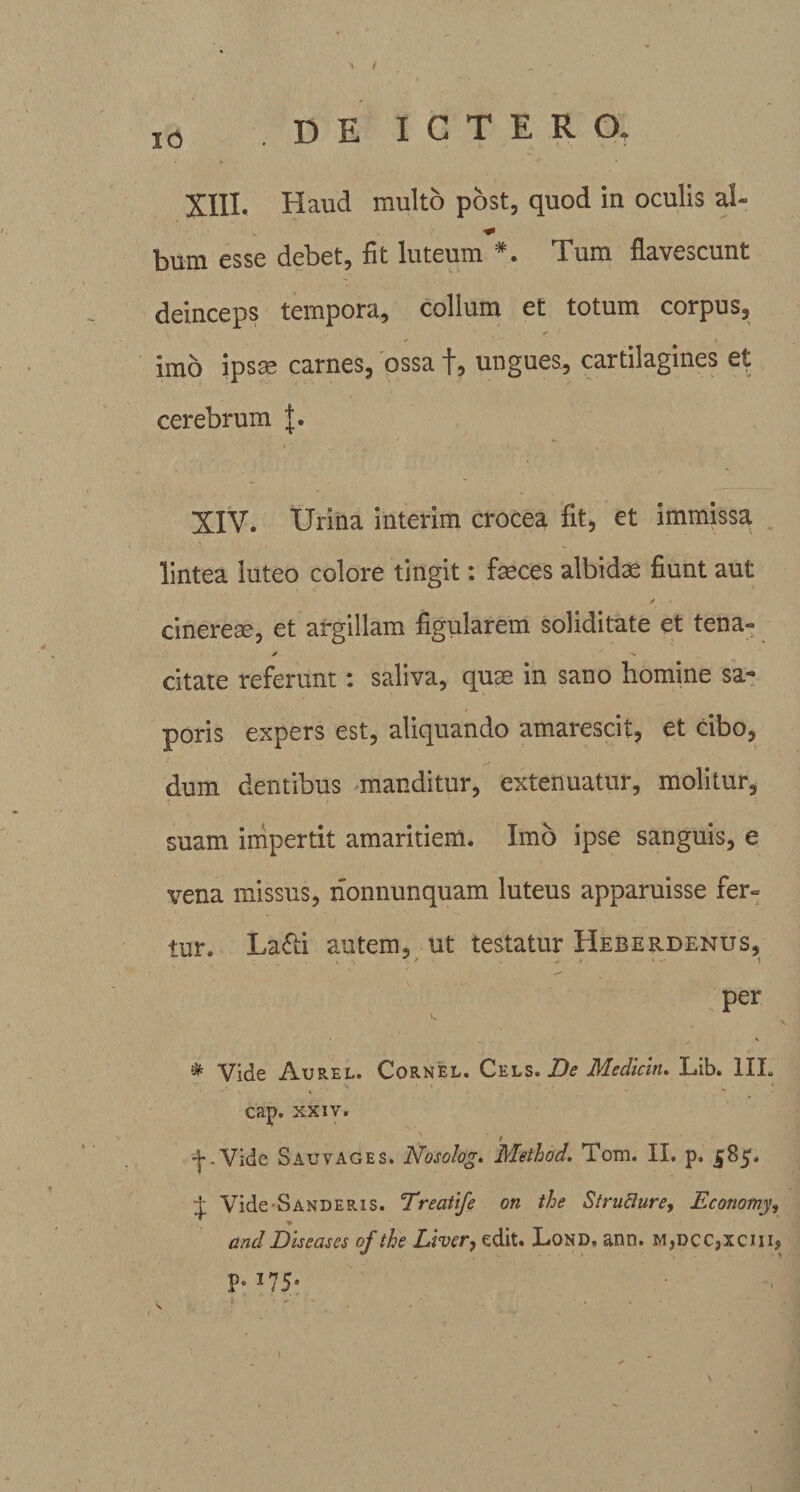 •\ / I0 DE ICTERO. XIII. Haud multo post, quod in oculis ai- bum esse debet, fit luteum *. Tum flavescunt deinceps tempora, colium et totum corpus, imo ipsas carnes, ossa f, ungues, cartilagines et cerebrum XIV. Urina interim crocea fit, et immissa lintea luteo colore tingit: feces albidae fiunt aut cinereae, et argillam figularem soliditate et tena- y ' ^ citate referunt: saliva, quae in sano homine sa¬ poris expers est, aliquando amarescit, et cibo, dum dentibus manditur, extenuatur, molitur, suam impertit amaritiem. Imo ipse sanguis, e vena missus, nonnunquam luteus apparuisse fer¬ tur. La£ti autem, ut testatur Heberdenus, per &amp; Vide Aurel. Cornel. Cels. De Medicln. Lib. III. cap, xxiv. •(•-Vide Sauvages. Nosolog. Method. Toni. II. p. 585. + Vide SANDERis. Trecitife on the Struflure, Economy, * andDiseases of the Liver, edit. Lond. ann. M,DCC,xcnq . k • ' ■ , j