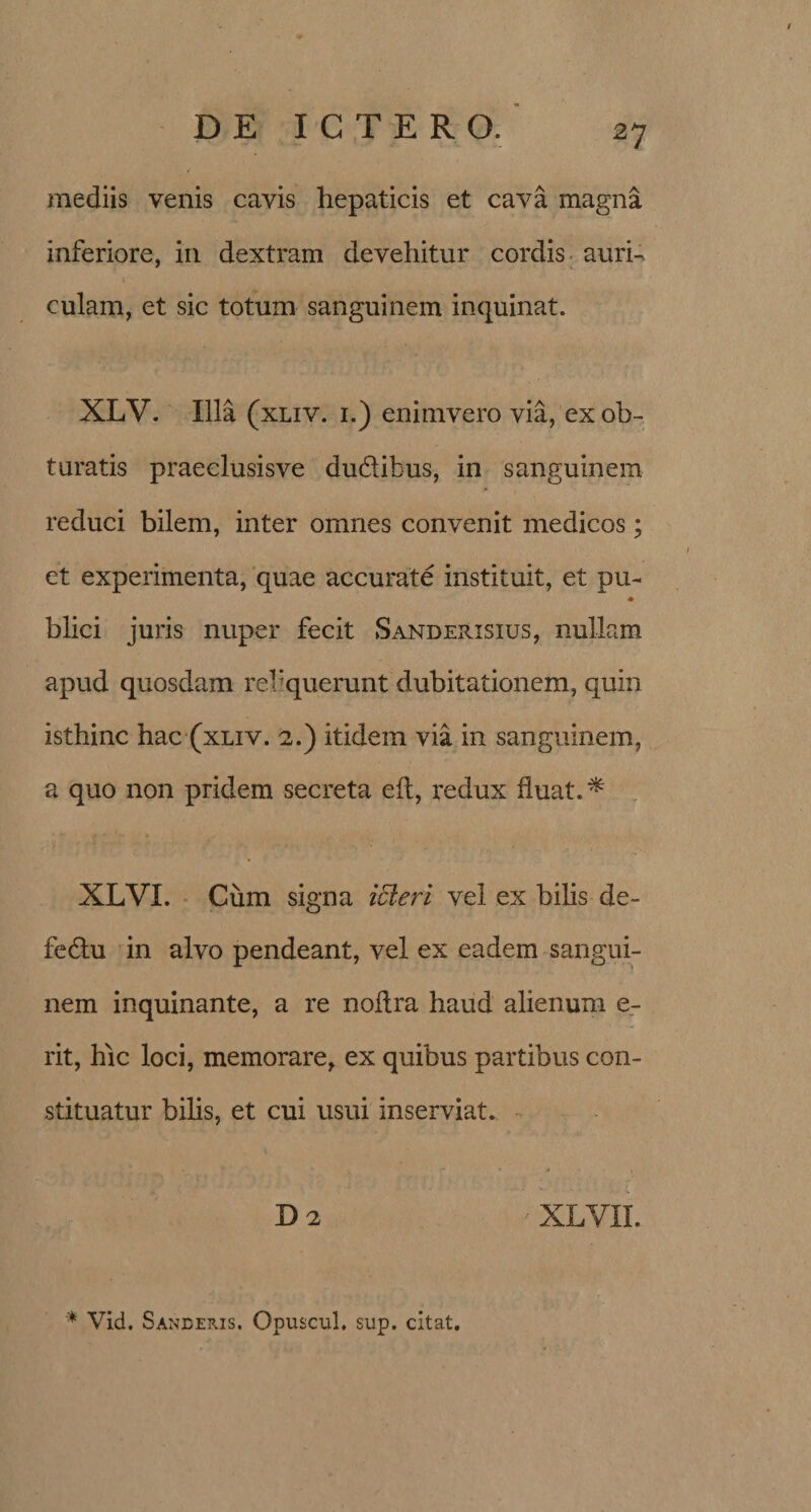 mediis venis cavis hepaticis et cava magna inferiore, in dextram devehitur cordis auri¬ culam, et sic totum sanguinem inquinat. XLV. Illa (xliv. 1.) enimvero via, ex ob¬ turatis praeclusisve du&amp;ibus, in sanguinem reduci bilem, inter omnes convenit medicos; et experimenta, quae accurate instituit, et pu- * blici juris nuper fecit Sanderisius, nullam apud quosdam reliquerunt dubitationem, quin isthinc hac (xliv. 2.) itidem via in sanguinem, a quo non pridem secreta eft, redux fluat. * XLVI. Cum signa icteri vel ex bilis de- fe&amp;u in alvo pendeant, vel ex eadem sangui¬ nem inquinante, a re noftra haud alienum e- rit, hic loci, memorare, ex quibus partibus con¬ stituatur bilis, et cui usui inserviat. D 2 ' XLVII.