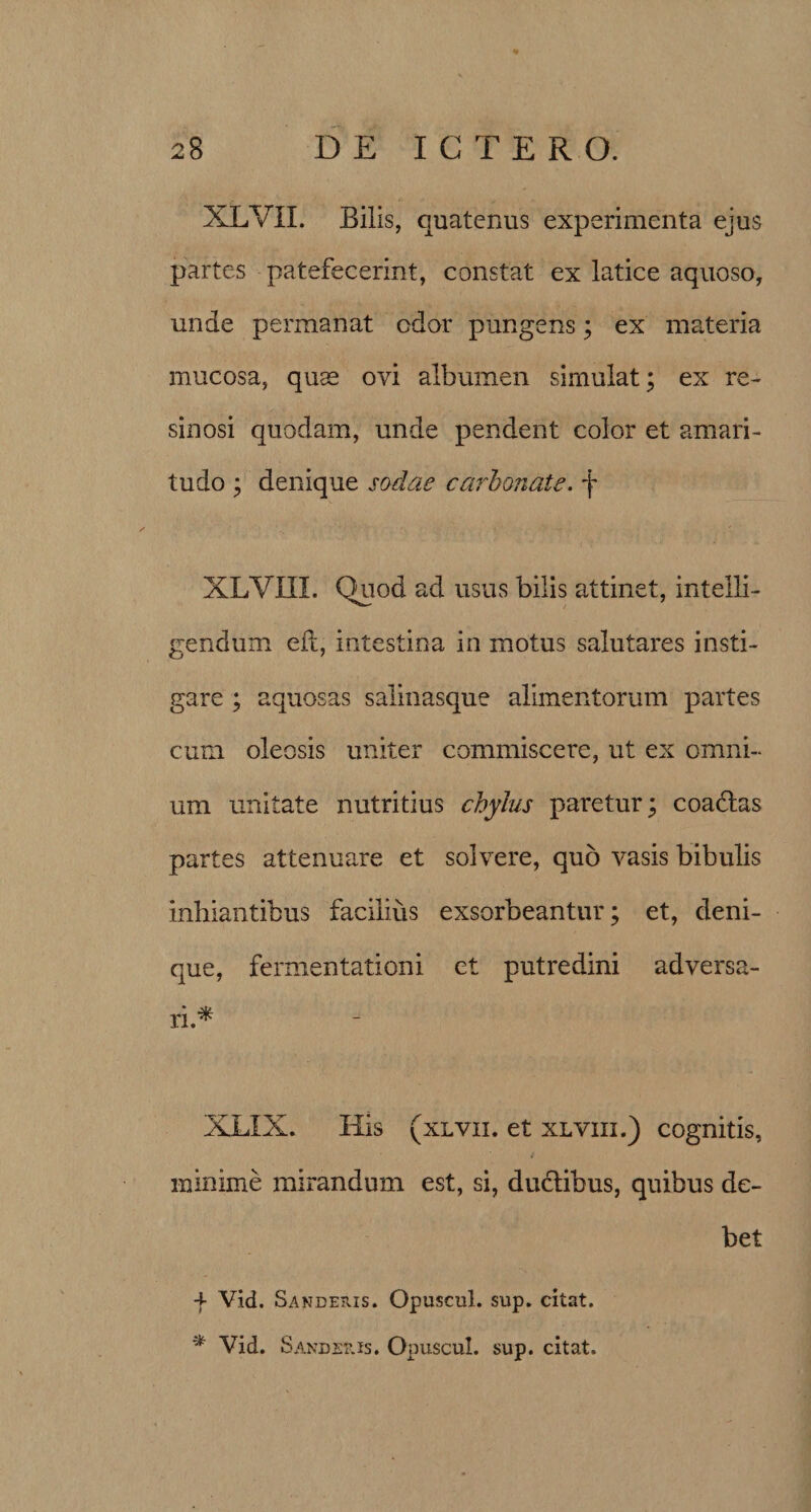 XLVII. Bilis, quatenus experimenta ejus partes patefecerint, constat ex latice aquoso, unde permanat odor pungens; ex materia mucosa, quae ovi albumen simulat; ex re¬ sinosi quodam, unde pendent color et amari¬ tudo ; denique sodae carbonate. f XLVIII. Quod ad usus bilis attinet, intelli- gendum efc, intestina in motus salutares insti¬ gare ; aquosas salinasque alimentorum partes cum oleosis uniter commiscere, ut ex omni¬ um unitate nutritius chylus paretur; coadtas partes attenuare et solvere, quo vasis bibulis inhiantibus facilius exsorbeantur; et, deni¬ que, fermentationi et putredini adversa¬ ri.* XLXX. His (xlvii. et xlviii.) cognitis, minime mirandum est, si, ductibus, quibus de¬ bet f Vid. Sanderis. Opuscul. sup. citat. * Vid. Sandetus. Opuscul. sup. citat.