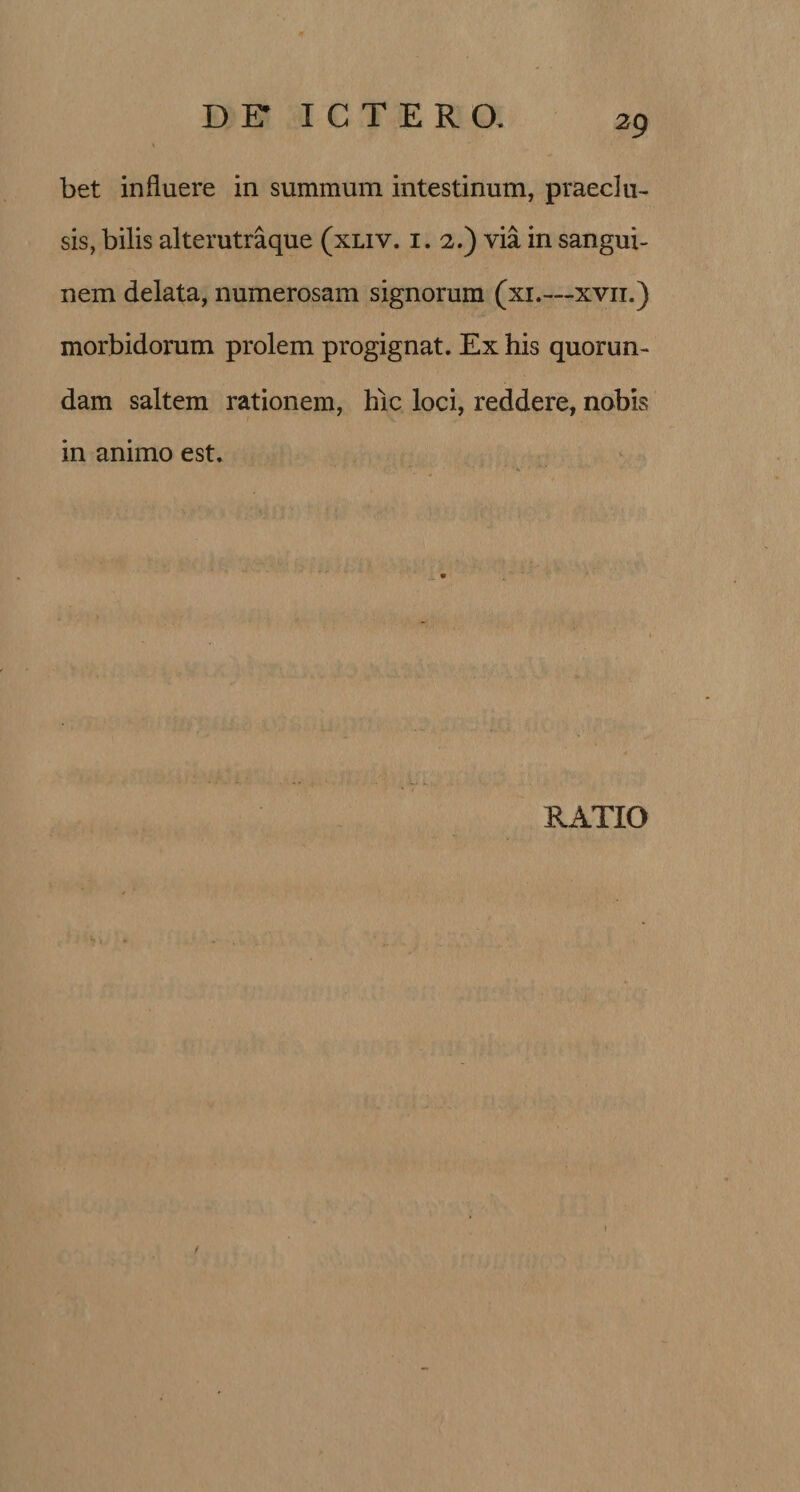 bet influere in summum intestinum, praeclu¬ sis, bilis alterutraque (xliv. i. 2.) via in sangui¬ nem delata, numerosam signorum (xi.—xvn.) morbidorum prolem progignat. Ex his quorun¬ dam saltem rationem, hic loci, reddere, nobis in animo est.