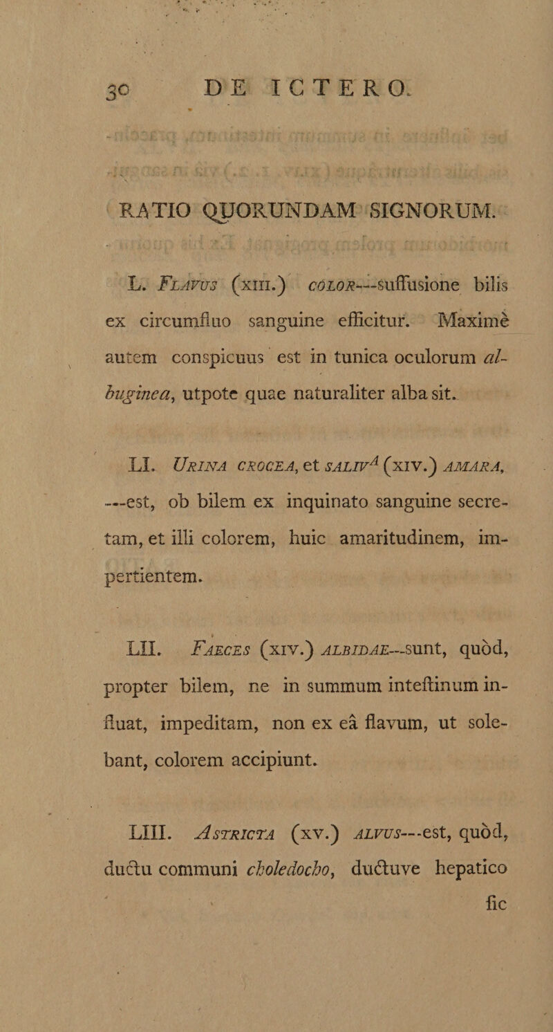 *>. r 3c D E ICTERO. R4TXO QUORUNDAM SIGNORUM. L. Flavus (xiii.) color—suffusione bilis ex circumfluo sanguine efficitur. Maxime autem conspicuus est in tunica oculorum al¬ buginea, utpote quae naturaliter alba sit. LL Urina crocea, et saliva (xiv.) amara, —est, ob bilem ex inquinato sanguine secre¬ tam, et illi colorem, huic amaritudinem, im¬ pertientem. t LII. Faeces (xiy.) albidae—sunt, quod, propter bilem, ne in summum inteflinum in¬ duat, impeditam, non ex ea flavum, ut sole¬ bant, colorem accipiunt. LUI. Astricta (xv.) alvus— -est, quod, ductu communi choledocho, dudtuve hepatico fle