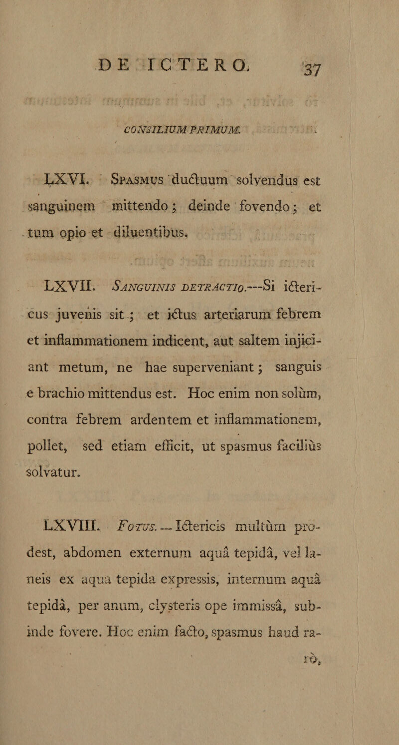 CONSILIUM PRIMUM. LXVI. Spasmus ductuum solvendus est r sanguinem mittendo; deinde fovendo; et tum opio et diluentibus. LXVIL Sanguinis detractio.—Si idteii- cus juvenis sit ; et idtus arteriarum febrem et inflammationem indicent» aut saltem injici¬ ant metum, ne hae superveniant; sanguis e brachio mittendus est. Hoc enim non solum* contra febrem ardentem et inflammationem* pollet, sed etiam efficit, ut spasmus facilius solvatur. LXVTIL Fotus_Idtericis muliurn pro¬ dest, abdomen externum aqua tepida, vel la¬ neis ex aqua tepida expressis, internum aqua tepida, per anum, clysteris ope immissa, sub¬ inde fovere. Hoc enim fadto, spasmus haud ra¬ ro,