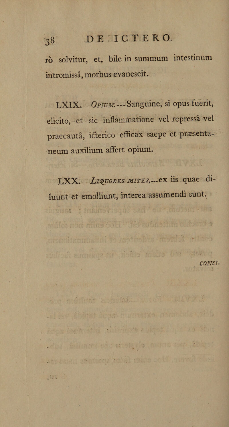 ro solvitur, et, bile in summum intestinum intromissa, morbus evanescit. LXIX. Opium. — Sanguine, si opus fuerit, elicito, et sic inflammatione vel repressa vel praecauta, idterico efficax saepe et praesenta¬ neum auxilium affert opium. LXX. Liquores MITES*—ex iis quae di¬ luunt et emolliunt, interea assumendi sunt.