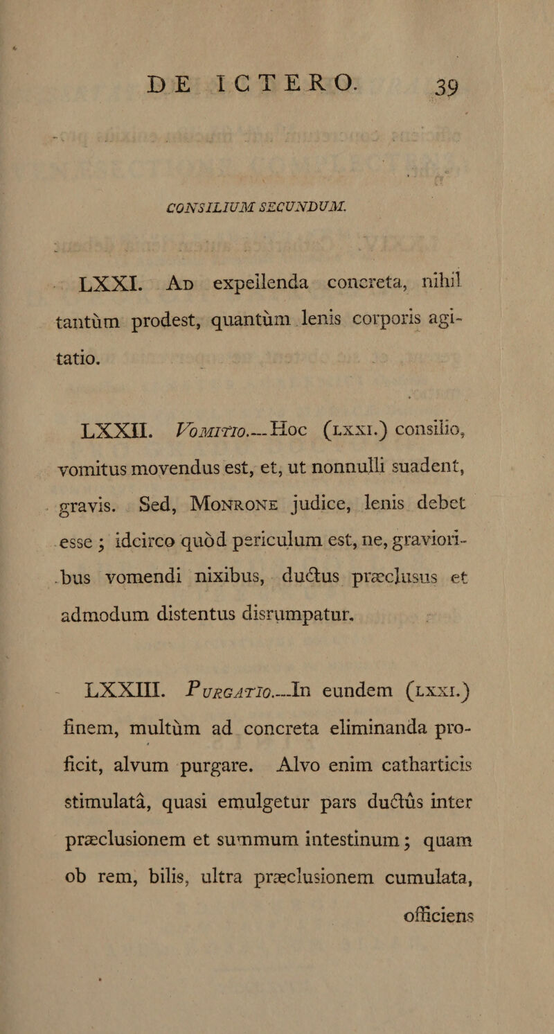 CONSILIUM SECUNDUM. LXXI. Ad expellenda concreta, nihil tantum prodest, quantum lenis corporis agi¬ tatio. LXXII. Vomitio—Hoc (lxxi.) consilio, vomitus movendus est, et, ut nonnulli suadent, gravis. Sed, Monrone judice, lenis debet esse ; idcirco quod periculum est, ne, graviori¬ bus vomendi nixibus, dudlus praeclusus et admodum distentus disrumpatur. LXXIII. P urgatio_In eundem (lxxi.) finem, multum ad concreta eliminanda pro- s ficit, alvum purgare. Alvo enim catharticis stimulata, quasi emulgetur pars du&amp;us inter praeclusionem et summum intestinum; quam ob rem, bilis, ultra praeclusionem cumulata, officiens