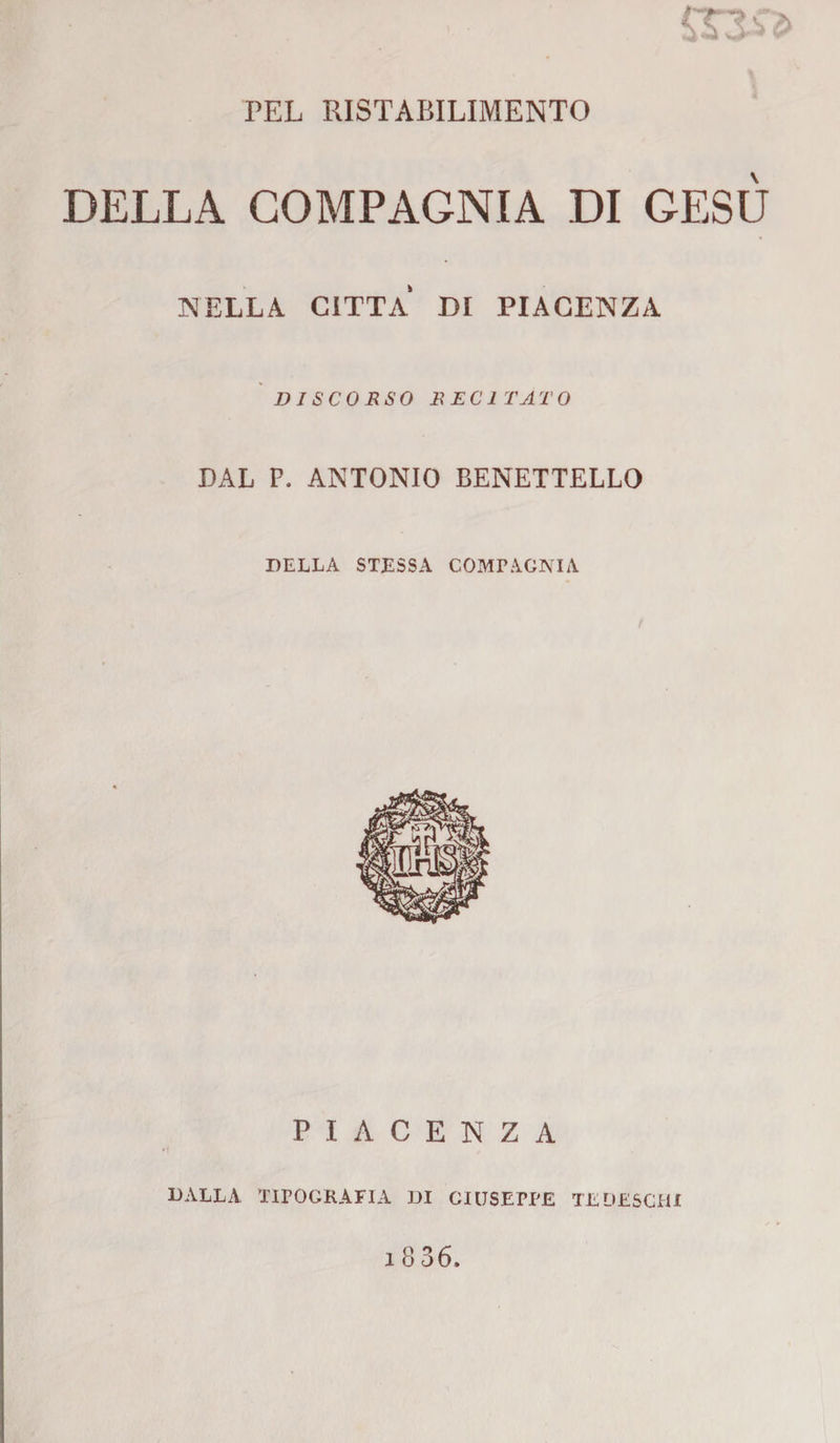 PEL RISTABILIMENTO DELLA COMPAGNIA DI GESÙ NELLA CITTA DI PIACENZA DISCORSO RECITATO DAL P. ANTONIO BENETTELLO DELLA STESSA COMPAGNIA PIACENZA DALLA TIPOGRAFIA DI GIUSEPPE TE DESCHI
