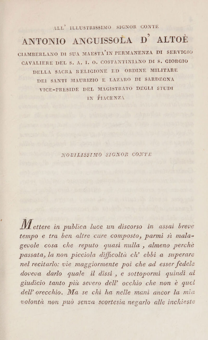all’ illustrissimo signor conte ANTONIO ANGUISSOLA d’ ALTOE CIAMBERLANO DI SUA MAESTA’lN PERMANENZA DI SERVIGfO CAVALIERE DEL S. A. I. O. COSTANTINIANO DI S. GIORGIO DELLA SACRA RELIGIONE E,D ORDINE MILITARE DEI SANTI MAURIZIO E LAZARO DI SARDEGNA VICE-PRESIDE DEL MAGISTRATO DEGLI STUDI IN PIACENZA I\rO VI LI SS IMO SIGNOR CONTE Mettete in publica luce un discorso in assai breve tempo e tra ben altre cure composto, panni sì mala¬ gevole cosa che reputo quasi nulla , almeno perchè passata, la non picciola difficoltà cld ebbi a superare nel recitarlo: vie maggiormente poi che ad esser fedele doveva darlo quale il dissi , e sottopormi quindi al giudicio tanto piu severo deir occhio che non è quel delly orecchio. JVIa se chi ha nelle mani ancor la mia volontà non può senza scortesia negarlo alle inchieste