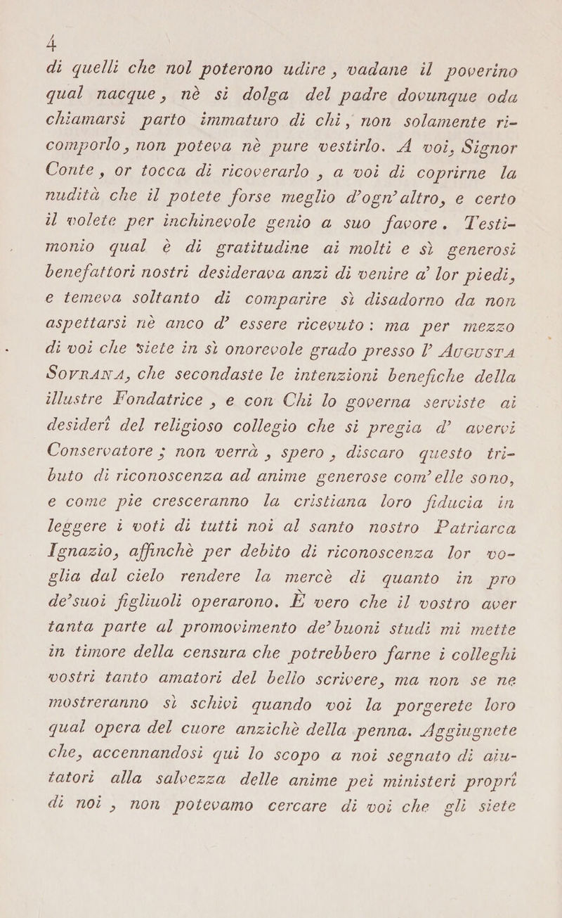 di quelli che noi poterono udire, vadane il poverino qual nacque, nè si dolga del padre dovunque oda chiamarsi parto immaturo di chi, non solamente ri¬ comporlo , non poteva nè pure vestirlo. A voi, Signor Conte, or tocca di ricoverarlo , a voi di coprirne la nudità che il potete forse meglio d'ogri altro, e certo il volete per inchinevole genio a suo favore . Testi¬ monio qual è di gratitudine ai molti e sì generosi benefattori nostri desiderava anzi di venire a lor piedi, e temeva soltanto di comparire sì disadorno da non aspettarsi riè anco d* essere ricevuto : ma per mezzo di voi che \siete in sì onorevole grado presso V Augusta Sovrana, che secondaste le intenzioni benefiche della illustre Fondatrice , e con Chi lo governa serviste ai desideri del religioso collegio che si pregia d’ avervi Conservatore ; non verrà , spero , discaro questo tri¬ buto di riconoscenza ad anime generose coirielle sono, e come pie cresceranno la cristiana loro fiducia in leggere i voti di tutti noi al santo nostro Patriarca Ignazio, affinchè per debito di riconoscenza lor vo¬ glia dal cielo rendere la mercè di quanto in prò de'suoi figliuoli operarono. È vero che il vostro aver tanta parte al promovimento de'buoni studi mi mette in timore della censura che potrebbero farne i colleglli vostri tanto amatori del bello scrivere, ma non se ne mostreranno sì schivi quando voi la porgerete loro qual opera del cuore anziché della penna. Aggiugnete che, accennandosi qui lo scopo a noi segnato di aiu¬ tatori alla salvezza delle anime pei ministeri propri di noi , non potevamo cercare di voi che gli siete
