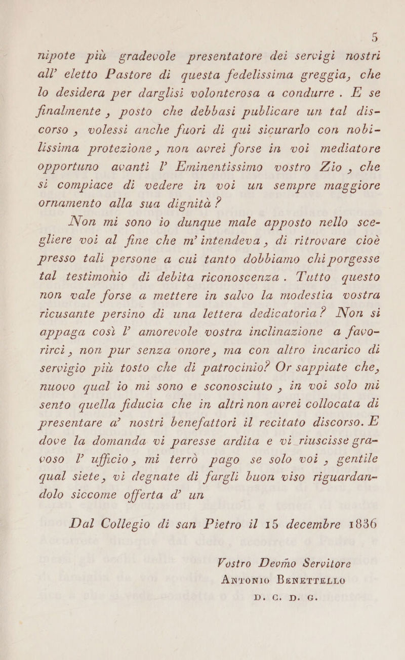 nipote piu gradevole presentatore dei servigi nostri all’ eletto Pastore di questa fedelissima greggia, che lo desidera per darglisi volonterosa a condurre . E se finalmente , posto che debbasi publicare un tal dis¬ corso , volessi anche fuori di qui sicurarlo con nobi¬ lissima protezione, non avrei forse in voi mediatore opportuno avanti V Eminentissimo vostro Zio , che si compiace di vedere in voi un sempre maggiore ornamento alla sua dignità ? Non mi sono io dunque male apposto nello sce¬ gliere voi al fine che m*intendeva, di ritrovare cioè presso tali persone a cui tanto dobbiamo chi porgesse tal testimonio di debita riconoscenza . Tutto questo non vale forse a mettere in salvo la modestia vostra ricusante persino di una lettera dedicatoria ? Non si appaga così V amorevole vostra inclinazione a favo¬ rirci , non pur senza onore, ma con altro incarico di servigio più tosto che di patrocinio? Or sappiate che, nuovo qual io mi sono e sconosciuto , in voi solo mi sento quella fiducia che in altri non avrei collocata di presentare a’ nostri benefattori il recitato discorso. E dove la domanda vi paresse ardita e vi riuscisse gra¬ voso V ufficio, mi terrò pago se solo voi , gentile qual siete, vi degnate di fargli buon viso riguardan¬ dolo siccome offerta d’ un Dal Collegio di san Pietro il i5 decembre i836 Vostro Devino Servitore A IN TONIO BeWETTELLO D. G. D. G.
