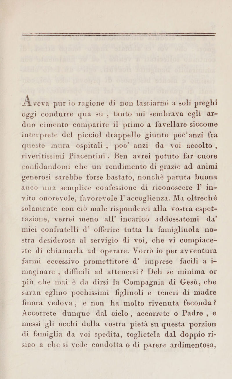 A. ve va pur io ragione di .0011 lasciarmi a soli preghi oggi condurre qua su , tanto mi sembrava egli ar¬ duo cimento comparire il primo a favellare siccome interprete del picciol drappello giunto poc’anzi fra queste mura ospitali , poc’ anzi da voi accolto , riveritissimi Piacentini . Ben avrei potuto far cuore confidandomi che un rendimento di grazie ad animi generosi sarebbe forse bastato, nonché paruta buona anco una semplice confessione di riconoscere P in¬ vito onorevole, favorevole P accoglienza. Ma oltreché solamente con ciò male risponderei alla vostra espet- tazione, verrei meno all’ incarico addossatomi da’ miei confratelli d’ offerire tutta la famiglinola no¬ stra desiderosa al servigio di voi, che vi compiace¬ ste di chiamarla ad operare. Vorrò io per avventura farmi eccessivo promettitore d’ imprese facili a i- maginare , difficili ad attenersi ? Deh se minima or più che mai è da dirsi la Compagnia di Gesù, che saran eglino pochissimi figliuoli e teneri di madre finora vedova , e non ha molto rivenuta feconda ? Accorrete dunque dal cielo , accorrete o Padre , e inessi gli occhi della vostra pietà su questa porzion di famiglia da voi spedita, toglietela dal doppio ri¬ sico a che si vede condotta o di parere ardimentosa,