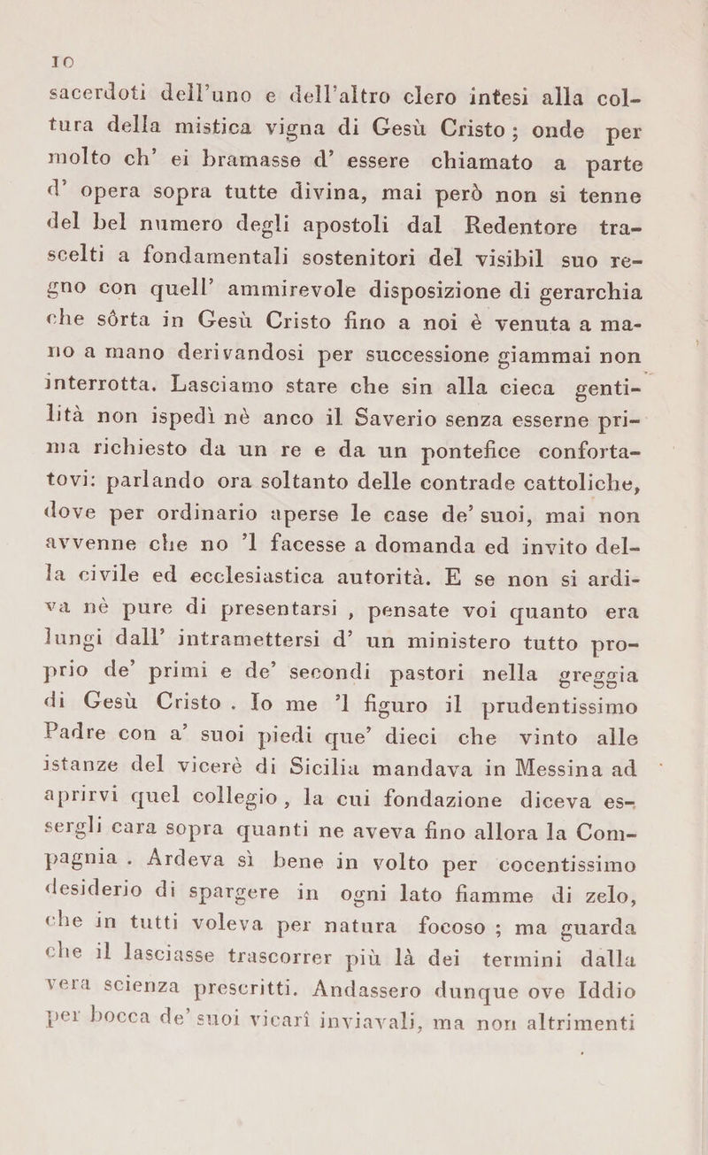 IO sacerdoti dell’uno e dell’altro clero intesi alla col¬ tura della mistica vigna di Gesù Cristo ; onde per molto eh* ei bramasse d’ essere chiamato a parte d’ opera sopra tutte divina, mai però non si tenne del bel numero degli apostoli dal Redentore tra¬ scelti a fondamentali sostenitori del visibil sno re¬ gno con quell’ ammirevole disposizione di gerarchia che sórta in Gesù Cristo Uno a noi è venuta a ma¬ no a mano derivandosi per successione giammai non interrotta. Lasciamo stare che sin alla cieca genti¬ lità non ispedì nè anco il Saverio senza esserne pri¬ ma richiesto da un re e da un pontefice conforta¬ tovi: parlando ora soltanto delle contrade cattoliche, dove per ordinario aperse le case de5 suoi, mai non avvenne che no ’1 facesse a domanda ed invito del¬ la civile ed ecclesiastica autorità. E se non si ardi¬ va nè pure di presentarsi , pensate voi quanto era lungi dall intramettersi d’ un ministero tutto pro¬ prio de’ primi e de’ secondi pastori nella greggia di Gesù Cristo . Io me ’l figuro il prudentissimo Padre con a’ suoi piedi que’ dieci che vinto alle istanze del viceré di Sicilia mandava in Messina ad aprirvi quel collegio , la cui fondazione diceva es¬ sergli cara sopra quanti ne aveva fino allora la Com¬ pagnia . Ardeva sì bene in volto per cocentissimo desiderio di spargere in ogni lato fiamme di zelo, « he in tutti voleva per natura focoso ; ma guarda che il lasciasse trascorrer più là dei termini dalla \eta scienza prescritti. Andassero dunque ove Iddio pei bocca de suoi vicari inviavali, ma non altrimenti