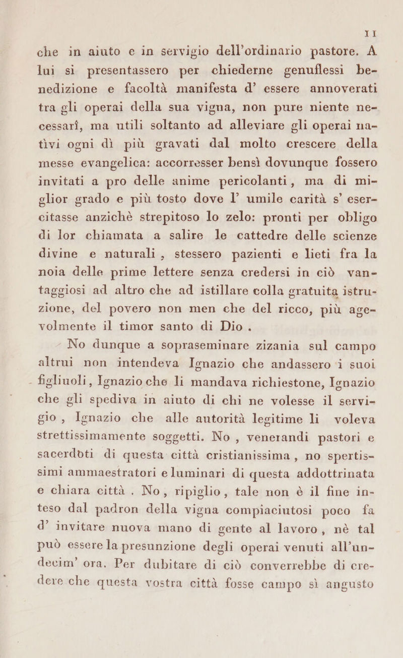che in aiuto e in servigio deirordinario pastore. A lui si presentassero per chiederne genuflessi be¬ nedizione e facoltà manifesta d’ essere annoverati tra gli operai della sua vigna, non pure niente ne¬ cessari, ma utili soltanto ad alleviare gli operai na¬ tivi ogni dì più gravati dal molto crescere della messe evangelica: accorresser bensì dovunque fossero invitati a prò delle anime pericolanti, ma di mi¬ glior grado e più tosto dove 1’ umile carità s’ eser¬ citasse anziché strepitoso lo zelo: pronti per obligo di lor chiamata a salire le cattedre delle scienze divine e naturali , stessero pazienti e lieti fra la noia delle prime lettere senza credersi in ciò van¬ taggiosi ad altro che ad istillare colla gratuita istru¬ zione, del povero non men che del ricco, più age¬ volmente il timor santo di Dio . No dunque a sopraseminare zizania sul campo altrui non intendeva Ignazio che andassero i suoi figliuoli, Ignazio che li mandava richiestone, Ignazio che gli spediva in aiuto di chi ne volesse il servi¬ gio , Ignazio che alle autorità legitime li voleva strettissimamente soggetti. No , venerandi pastori e sacerdoti di questa città cristianissima , no spertis- simi ammaestratori e luminari di questa addottrinata e chiara città . No, ripiglio, tale non è il fine in¬ teso dal padron della vigna compiaciutosi poco fa d invitare nuova mano di gente al lavoro , nè tal può essere la presunzione degli operai venuti alFun- deeim ora. Per dubitare di ciò converrebbe di cre¬ dere che questa vostra città fosse campo sì angusto