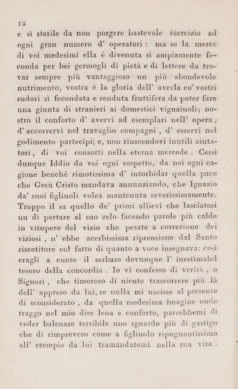 e sì sterile da non porgere bastevole èsereizio ad ogni £ran numero d’ operatori : ma se la mercè di voi medesimi ella è divenuta sì ampiamente fe¬ conda per bei germogli di pietà e di lettere da tro¬ var sempre più. vantaggioso un più abondevole nutrimento, vostra è la gloria dell’ averla co’ vostri Sudori sì fecondata e renduta fruttifera da poter fare una giunta di stranieri ai domestici vignaiuoli; no¬ stro il conforto d’ avervi ad esemplari nell5 opera , d’ accorrervi nel travaglio compagni , d’ esservi nel godimento partecipi; e, non riuscendovi inutili aiuta¬ tori , di voi consorti nella eterna mercede . Cessi dunque Iddio da voi ogni sospetto, da noi ogni ca¬ gione benché rimotissima d’ intorbidar quella pace che Gesù Cristo mandava annunziando, che Ignazio da’ suoi figliuoli volea mantenuta severissimamente. &lt;o Troppo il sa quello de’ primi allievi che lasciatosi un dì portare al suo zelo facendo parole più calde in vitupero del vizio che pesate a correzione dei viziosi , n’ ebbe acerbissima riprensione dal Santo riscotitore col fatto di quanto a voce insegnava: così eragli a cuore il serbare dovunque T inestimabil tesoro della concordia . Io vi confesso di verità , o Signori , che timoroso di niente trascorrere più là dell’ appreso da lui, se nulla mi uscisse al presente di sconsiderato , da quella medesima imagine onde traggo nel mio dire lena e conforto, parrebhemi di veder balenare terribile uno sguardo più di gastigo che di rimprovero come a figliuolo ripugnantissimo all’ esempio da lui tramandatomi nella sua vita .