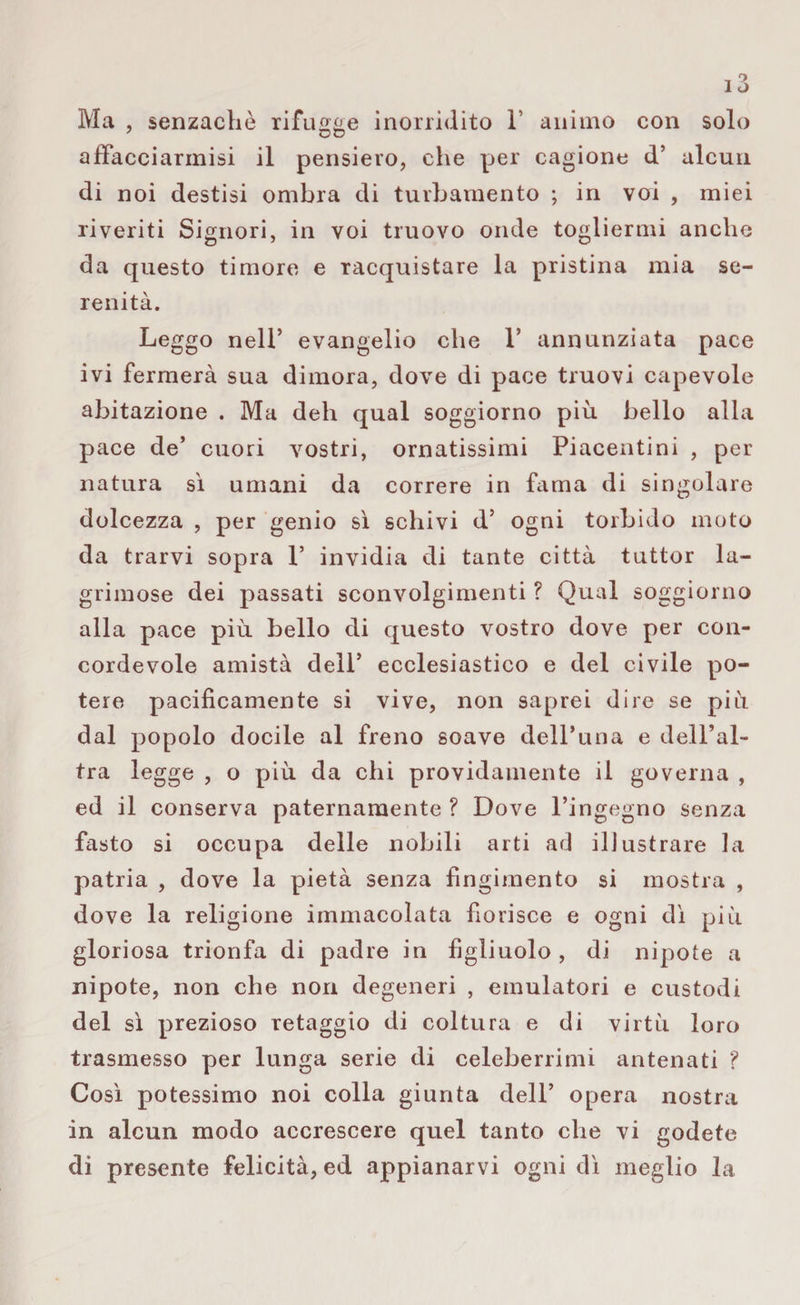 Ma , senzacliè rifugge inorridito 1’ animo con solo afifacciarinisi il pensiero, che per cagione d’ alcun di noi destisi ombra di turbamento ; in voi , miei riveriti Signori, in voi truovo onde togliermi anche da questo timore e racquistare la pristina mia se¬ renità. Leggo nell’ evangelio che 1* annunziata pace ivi fermerà sua dimora, dove di pace truovi capevole abitazione . Ma deh qual soggiorno più bello alla pace de’ cuori vostri, ornatissimi Piacentini , per natura sì umani da correre in fama di singolare dolcezza , per genio sì schivi d5 ogni torbido moto da trarvi sopra V invidia di tante città tuttor la- grimose dei passati sconvolgimenti ? Qual soggiorno alla pace più bello di questo vostro dove per con¬ cordevole amistà dell’ ecclesiastico e del civile po¬ tere pacificamente si vive, non saprei dire se più dal popolo docile al freno soave dell* un a e dell’al¬ tra legge , o più da chi pavidamente il governa , ed il conserva paternamente ? Dove l’ingegno senza fasto si occupa delle nobili arti ad illustrare la patria , dove la pietà senza fingimento si mostra , dove la religione immacolata fiorisce e ogni dì più gloriosa trionfa di padre in figliuolo , di nipote a nipote, non che non degeneri , emulatori e custodi del sì prezioso retaggio di coltura e di virtù loro trasmesso per lunga serie di celeberrimi antenati ? Così potessimo noi colla giunta dell’ opera nostra in alcun modo accrescere quel tanto che vi godete di presente felicità, ed appianarvi ogni dì meglio la