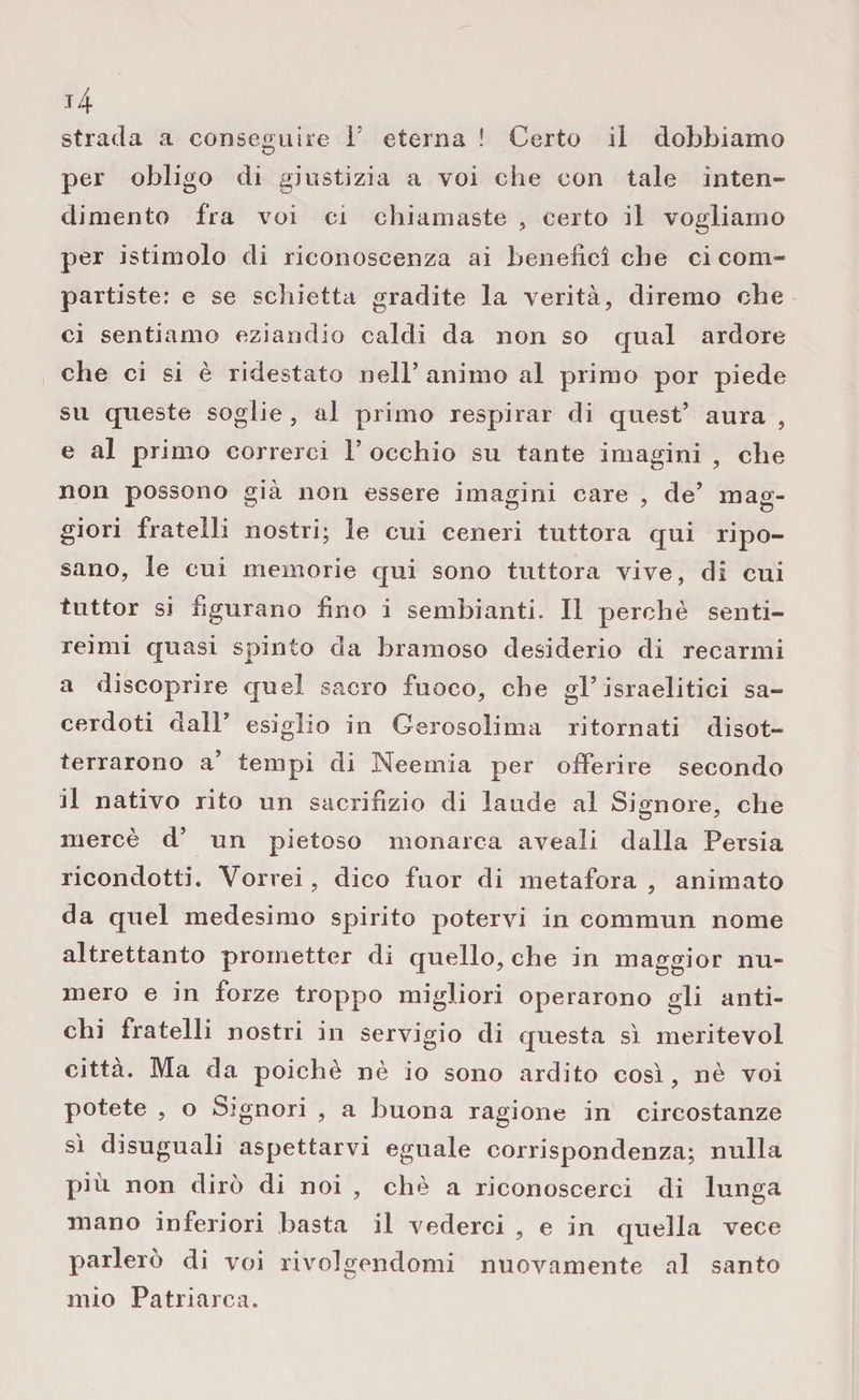 per obligo di giustizia a voi che con tale inten¬ dimento fra voi ci chiamaste , certo il vogliamo per istimolo di riconoscenza ai benefici che ci com¬ partiste: e se schietta gradite la verità, diremo che ci sentiamo eziandio caldi da non so qual ardore che ci si è ridestato nell’ animo al primo por piede su queste soglie, al primo respirar di quest’ aura , e al primo correrci P occhio su tante imagini , che non possono già non essere imagini care , de’ mag¬ giori fratelli nostri; le cui ceneri tuttora qui ripo¬ sano, le cui memorie qui sono tuttora vive, di cui tuttor si figurano fino i sembianti. Il perchè senti¬ reimi quasi spinto da bramoso desiderio di recarmi a discoprire quel sacro fuoco, che gl’israelitici sa¬ cerdoti dall’ esigilo in Gerosolima ritornati disot¬ terrarono a’ tempi di Neernia per offerire secondo il nativo rito un sacrifizio di laude al Signore, che mercè d’ un pietoso monarca aveali dalla Persia ricondotti. Vorrei, dico fuor di metafora , animato da quel medesimo spirito potervi in commun nome altrettanto prometter di quello, che in maggior nu¬ mero e in forze troppo migliori operarono gli anti¬ chi fratelli nostri in servigio di questa sì meritevol città. Ma da poiché nè io sono ardito così, nè voi potete , o Signori , a buona ragione in circostanze sì disuguali aspettarvi eguale corrispondenza; nulla più non dirò di noi , chè a riconoscerci di lunga mano inferiori basta il vederci , e in quella vece parlerò di voi rivolgendomi nuovamente al santo mio Patriarca.