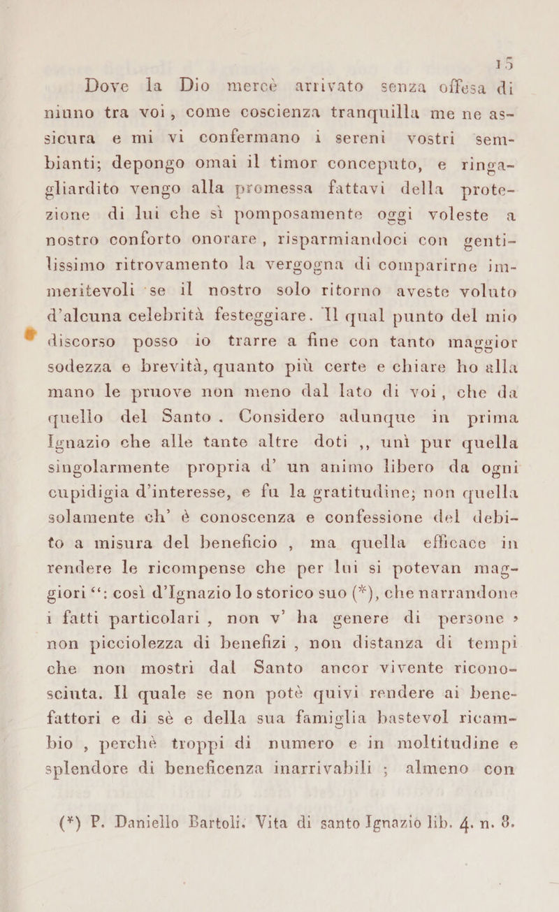 Dove la Dio mercè arrivato senza offesa di ninno tra voi , come coscienza tranquilla me ne as¬ sicura e mi vi confermano i sereni vostri sem¬ bianti; depongo ornai il timor conceputo, e ringa¬ gliardito vengo alla promessa fattavi della prote¬ zione di lui che sì pomposamente oggi voleste a nostro conforto onorare , risparmiandoci con genti¬ lissimo ritrovamento la vergogna di comparirne im¬ meritevoli se il nostro solo ritorno aveste voluto d’aleuna celebrità festeggiare. 11 qual punto del mio discorso posso io trarre a fine con tanto maggior sodezza e brevità, quanto più certe e chiare ho alla mano le pruove non meno dal lato di voi , che da quello del Santo . Considero adunque in prima Ignazio che alle tante altre doti ,, unì pur quella singolarmente propria d’ un animo libero da ogni cupidigia d'interesse, e fu la gratitudine; non quella solamente eh’ è conoscenza e confessione del debi¬ to a misura del beneficio , ma quella efficace in rendere le ricompense che per Ini si potevan mag¬ giori così d’Ignazio lo storico suo (*), che narrandone 1 fatti particolari , non v’ ha genere di persone ? non picciolezza di benefizi , non distanza di tempi che non mostri dal Santo ancor vivente ricono¬ sciuta. Il quale se non potè quivi rendere ai bene¬ fattori e di sè e della sua famiglia bastevol rieam- bio , perchè troppi di numero e in moltitudine e splendore di beneficenza inarrivabili ; almeno con (*) F. Daniello Bartoli. Vita di santo Ignazio lib. 4* n* 3.
