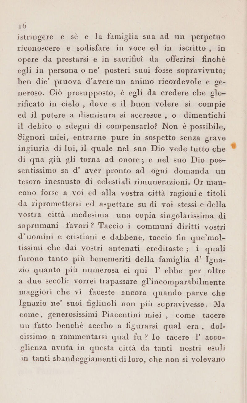 astringere e sò e la famiglia sua ad un perpetuo riconoscere e sodisfare in voce ed in iscritto , in opere da prestarsi e in sacrifici da offerirsi finché egli in persona o ne’ posteri suoi fosse sopravivuto; ben die’ pruova d’avere un animo ricordevole e ge¬ neroso. Ciò presupposto, è egli da credere che glo¬ rificato in cielo , dove e il buon volere si compie ed il potere a dismisura si accresce , o dimentichi il debito o sdegni di compensarlo? Non è possibile, Signori miei, entrarne pure in sospetto senza grave ingiuria di lui, il quale nel suo Dio vede tutto che di qua giù gli torna ad onore; e nel suo Dio pos¬ sentissimo sa d’ aver pronto ad ogni domanda un tesoro inesausto di celestiali rimunerazioni. Or man¬ cano forse a voi ed alla vostra città ragioni e titoli da ripromettersi ed aspettare su di voi stessi e della vostra città medesima una copia singolarissima di soprumani favori ? Taccio i communi diritti vostri d’uomini e cristiani e dabbene, taccio fin que’mol- tissimi che dai vostri antenati ereditaste ; i quali furono tanto più benemeriti della famiglia d’ Igna¬ zio quanto più numerosa ei qui V ebbe per oltre a due secoli: vorrei trapassare grincornparabilmente maggiori che vi faceste ancora quando parve che Ignazio ne’ suoi figliuoli non più sopravivesse. Ma come, generosissimi Piacentini miei , come tacere un fatto benché acerbo a figurarsi qual era , dol¬ cissimo a rammentarsi qual fu ? Io tacere V acco¬ glienza avuta in questa città da tanti nostri esuli in tanti sbandeggiamenti di loro, che non si volevano