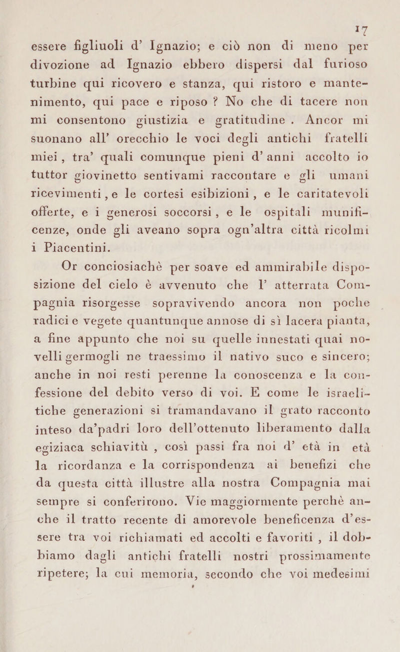 *7 essere figliuoli d’ Ignazio; e ciò non di meno per divozione ad Ignazio ebbero dispersi dal furioso turbine qui ricovero e stanza, qui ristoro e mante¬ nimento, qui pace e riposo ? No che di tacere non mi consentono giustizia e gratitudine . Ancor mi suonano all’ orecchio le voci degli antichi fratelli miei , tra’ quali comunque pieni d’ anni accolto io tuttor giovinetto sentivami raccontare e gli umani ricevimenti, e le cortesi esibizioni, e le caritatevoli offerte, e i generosi soccorsi , e le ospitali munifi¬ cenze, onde gli aveano sopra ogn’altra città ricolmi i Piacentini. Or conciosiachè per soave ed ammirabile dispo¬ sizione del cielo è avvenuto che P atterrata Com¬ pagnia risorgesse sopravivendo ancora non poche radici e vegete quantunque annose di sì lacera pianta, a fine appunto che noi su quelle innestati quai no¬ velli germogli ne traessimo il nativo suco e sincero; anche in noi resti perenne la conoscenza e la con¬ fessione del debito verso di voi. E come le israeli¬ tiche generazioni si tramandavano il grato racconto inteso da’padri loro dell’ottenuto liberamento dalla egiziaca schiavitù , così passi fra noi d’ età in età la ricordanza e la corrispondenza ai benefizi che da questa città illustre alla nostra Compagnia mai sempre si conferirono. Vie maggiormente perchè an¬ che il tratto recente di amorevole beneficenza d’es¬ sere tra voi richiamati ed accolti e favoriti , il dob¬ biamo dagli antichi fratelli nostri prossimamente ripetere; la cui memoria, secondo che voi medesimi