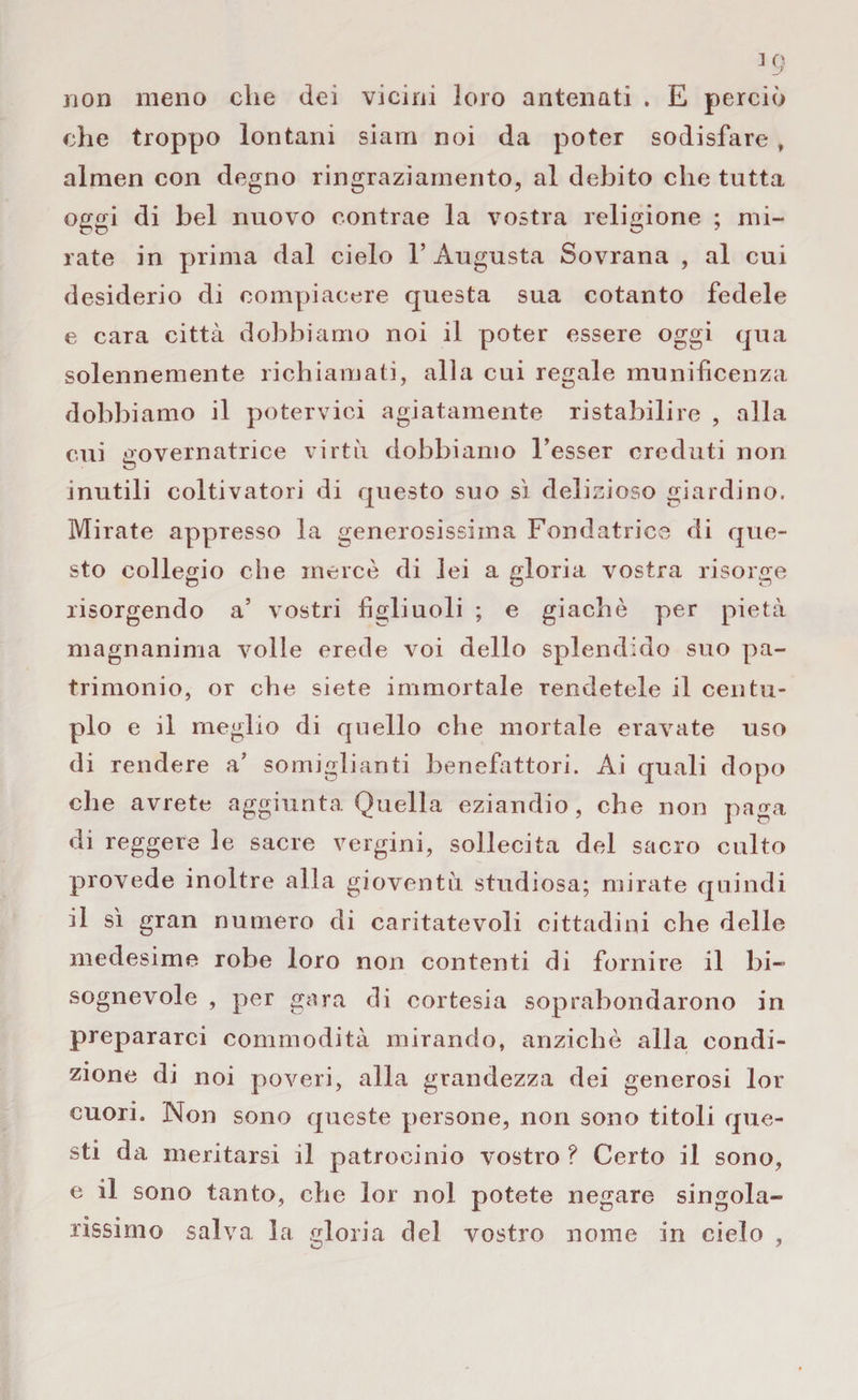 non meno che dei vicini loro antenati . E perciò che troppo lontani siam noi da poter sodisfare, almen con degno ringraziamento, al debito che tutta oggi di bel nuovo contrae la vostra religione ; mi¬ rate in prima dal cielo 1’ Augusta Sovrana , al cui desiderio di compiacere questa sua cotanto fedele e cara città dobbiamo noi il poter essere oggi qua solennemente richiamati, alla cui regale munificenza dobbiamo il potervici agiatamente ristabilire , alla cui governatrice virtù dobbiamo Tesser creduti non inutili coltivatori di questo suo sì delizioso giardino. Mirate appresso la generosissima Fondatrice di que¬ sto collegio che mercè di lei a gloria vostra risorge risorgendo a’ vostri figliuoli ; e giachè per pietà magnanima volle erede voi dello splendido suo pa¬ trimonio, or che siete immortale rendetele il centu¬ plo e il meglio di quello che mortale eravate uso di rendere a’ somiglianti benefattori. Ai quali dopo che avrete aggiunta Quella eziandio, che non paga di reggere le sacre vergini, sollecita del sacro culto provede inoltre alla gioventù studiosa; mirate quindi il sì gran numero di caritatevoli cittadini che delle medesime robe loro non contenti di fornire il bi¬ sognevole , per gara di cortesia soprabondarono in prepararci commodità mirando, anziché alla condi¬ zione di noi poveri, alla grandezza dei generosi lor cuori. Non sono queste persone, non sono titoli que¬ sti da meritarsi il patrocinio vostro? Certo il sono, e il sono tanto, che lor noi potete negare singola¬ rissimo salva la gloria del vostro nome in cielo ,