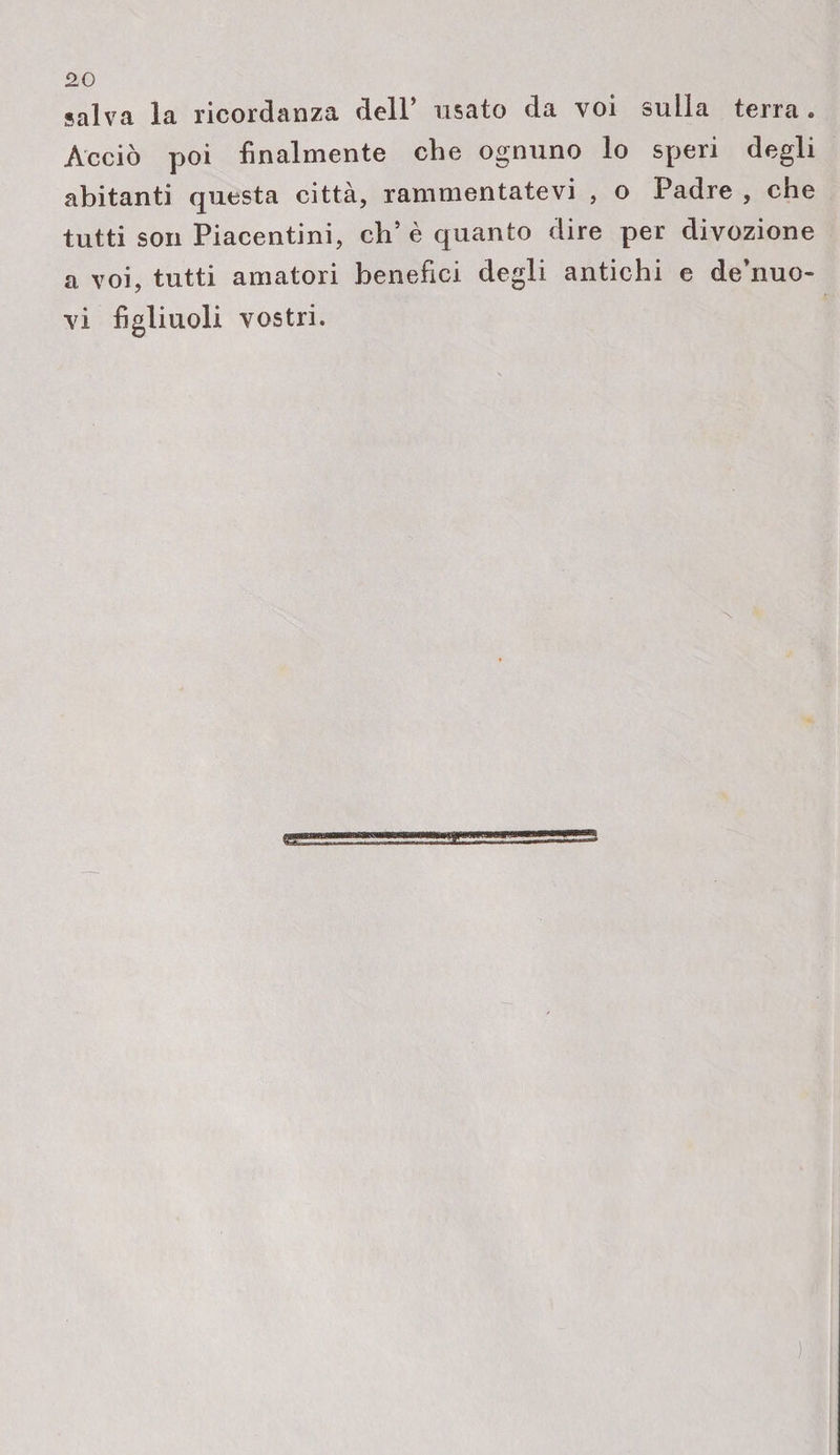 salva la ricordanza dell’ usato da voi sulla terra . Acciò poi finalmente che ognuno lo speri degli abitanti questa città, rammentatevi , o Padre , che tutti son Piacentini, eh’è quanto dire per divozione a voi, tutti amatori benefici degli antichi e de’nuo- vi figliuoli vostri.