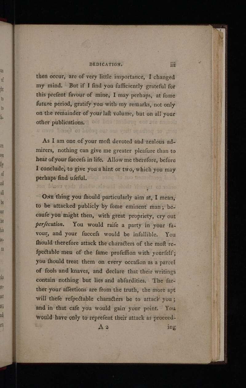 then occur, are of very little importance, I changed my mind. But if J find you fafficiently grateful for this prefent favour of mine, I may perhaps, at fome future period, gratify you with my reniarks, not only on the remainder of your laft volume, but on all your other publications. As Iam one of your moft devoted and’ zealous ad- mirers, nothing can give me greater pleafure than to hear of your fuccefs in life. Allow me theréfore, before perhaps find ufeful. One thing you fhould particularly aim at, I mean, to be'‘attatked publicly by fome eminent’ man; be- caufe you might then, with great propriety, cry out perfecution, You would raife a party in your fa- vour, and your fuccefs would be infallible. You fhould therefore attack the charaéters of the moft re- fpectable men of the fame profeffion with yourfelf; you fhould treat them on every occafion as a parce of fools and knaves, and declare that their writings contain nothing but lies and abfurdities. The far- ther your affertions are from the truth, the more apt will thefe refpectable charaéters be to attack you; and in that cafe you would gain your point. You would have only to: reprefent their attack as proceed- A2 ing