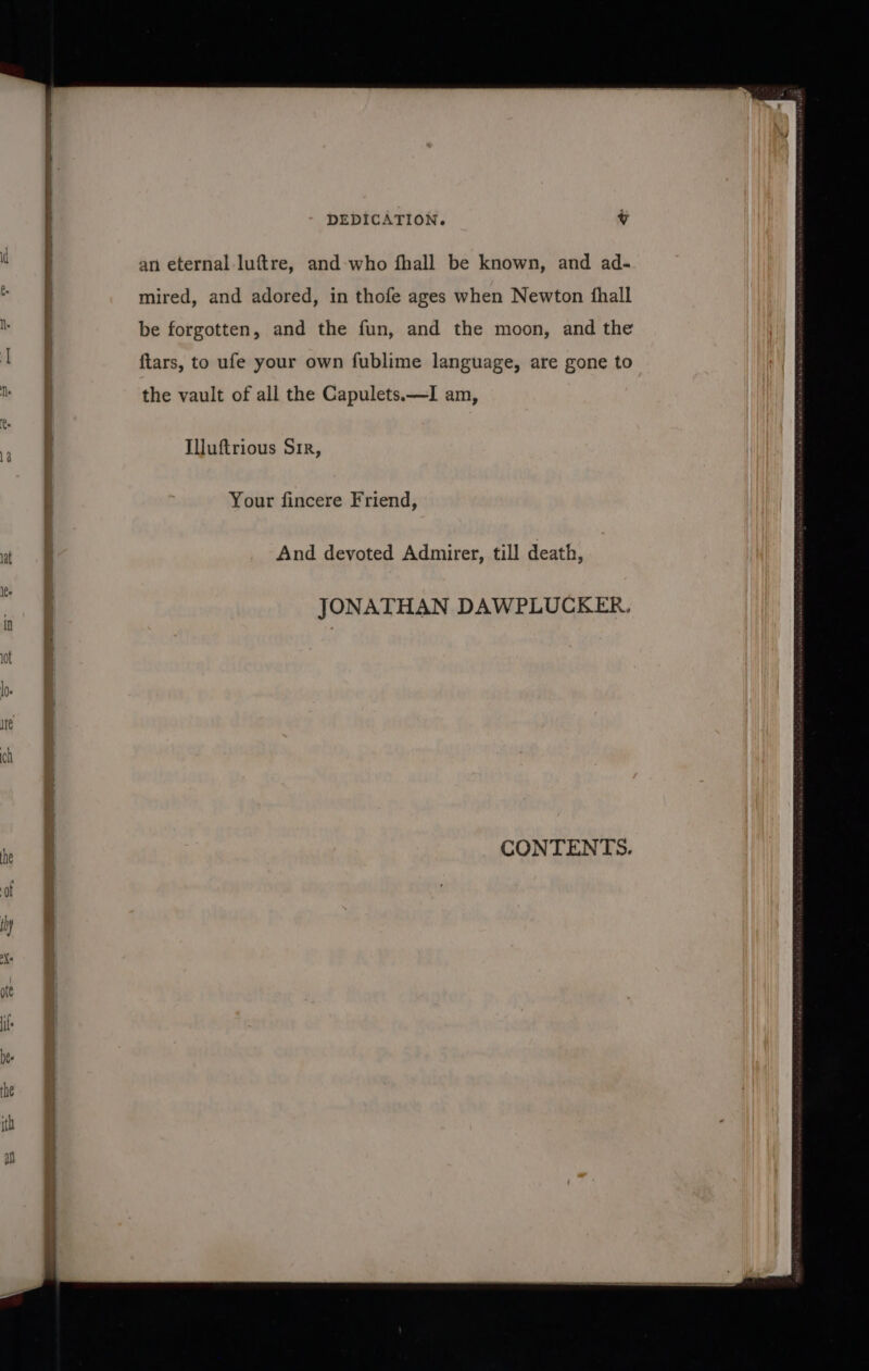 an eternal luftre, and who fhall be known, and ad- mired, and adored, in thofe ages when Newton fhall be forgotten, and the fun, and the moon, and the ftars, to ufe your own fublime language, are gone to the vault of all the Capulets.—I am, Illuftrious Sir, Your fincere Friend, And devoted Admirer, till death, CONTENTS.